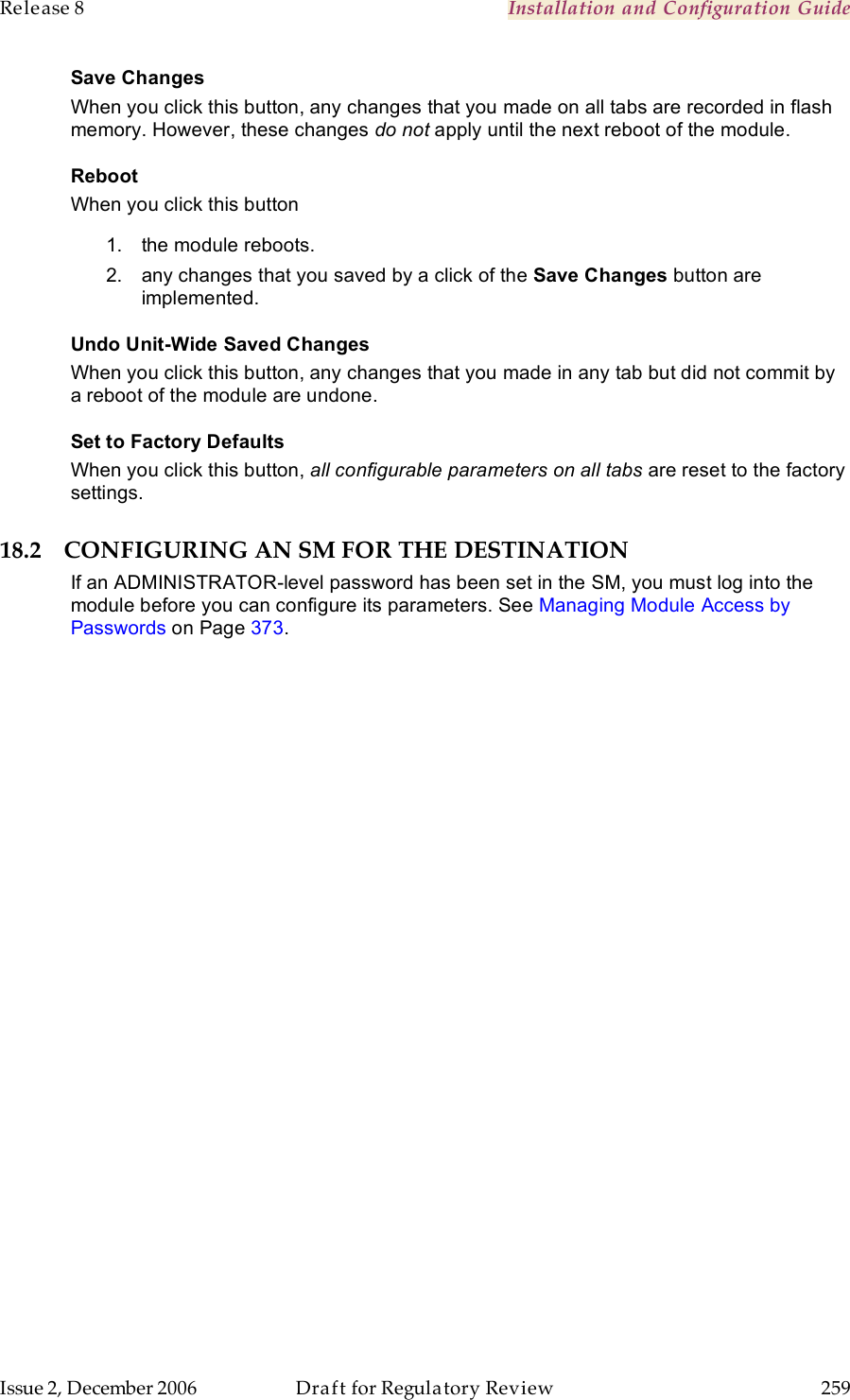 Release 8    Installation and Configuration Guide   Issue 2, December 2006  Draft for Regulatory Review  259     Save Changes When you click this button, any changes that you made on all tabs are recorded in flash memory. However, these changes do not apply until the next reboot of the module. Reboot When you click this button 1.  the module reboots. 2.  any changes that you saved by a click of the Save Changes button are implemented. Undo Unit-Wide Saved Changes When you click this button, any changes that you made in any tab but did not commit by a reboot of the module are undone. Set to Factory Defaults When you click this button, all configurable parameters on all tabs are reset to the factory settings. 18.2 CONFIGURING AN SM FOR THE DESTINATION If an ADMINISTRATOR-level password has been set in the SM, you must log into the module before you can configure its parameters. See Managing Module Access by Passwords on Page 373. 