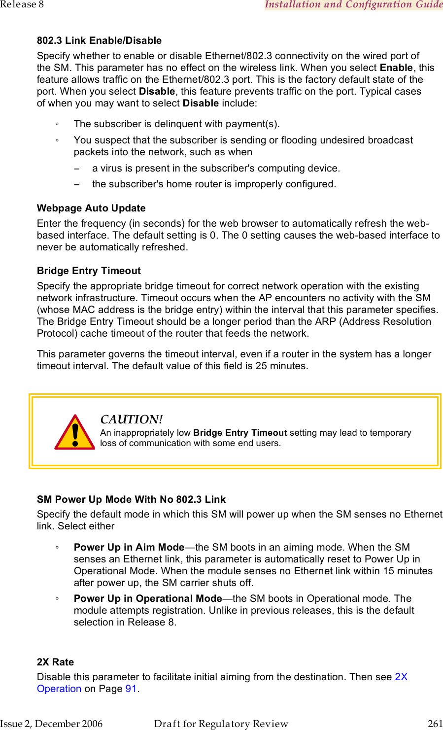 Release 8    Installation and Configuration Guide   Issue 2, December 2006  Draft for Regulatory Review  261     802.3 Link Enable/Disable Specify whether to enable or disable Ethernet/802.3 connectivity on the wired port of the SM. This parameter has no effect on the wireless link. When you select Enable, this feature allows traffic on the Ethernet/802.3 port. This is the factory default state of the port. When you select Disable, this feature prevents traffic on the port. Typical cases of when you may want to select Disable include: ◦  The subscriber is delinquent with payment(s). ◦  You suspect that the subscriber is sending or flooding undesired broadcast packets into the network, such as when  −  a virus is present in the subscriber&apos;s computing device. −  the subscriber&apos;s home router is improperly configured. Webpage Auto Update Enter the frequency (in seconds) for the web browser to automatically refresh the web-based interface. The default setting is 0. The 0 setting causes the web-based interface to never be automatically refreshed. Bridge Entry Timeout Specify the appropriate bridge timeout for correct network operation with the existing network infrastructure. Timeout occurs when the AP encounters no activity with the SM (whose MAC address is the bridge entry) within the interval that this parameter specifies. The Bridge Entry Timeout should be a longer period than the ARP (Address Resolution Protocol) cache timeout of the router that feeds the network. This parameter governs the timeout interval, even if a router in the system has a longer timeout interval. The default value of this field is 25 minutes.   CAUTION! An inappropriately low Bridge Entry Timeout setting may lead to temporary loss of communication with some end users.   SM Power Up Mode With No 802.3 Link Specify the default mode in which this SM will power up when the SM senses no Ethernet link. Select either ◦ Power Up in Aim Mode—the SM boots in an aiming mode. When the SM senses an Ethernet link, this parameter is automatically reset to Power Up in Operational Mode. When the module senses no Ethernet link within 15 minutes after power up, the SM carrier shuts off.  ◦ Power Up in Operational Mode—the SM boots in Operational mode. The module attempts registration. Unlike in previous releases, this is the default selection in Release 8.  2X Rate Disable this parameter to facilitate initial aiming from the destination. Then see 2X Operation on Page 91. 