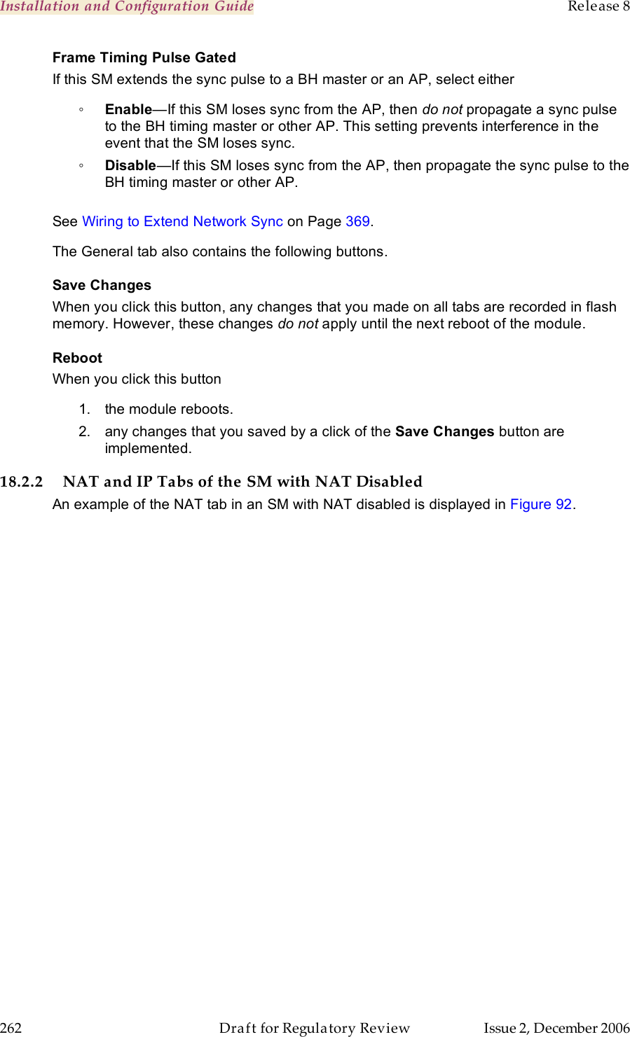 Installation and Configuration Guide    Release 8   262  Draft for Regulatory Review  Issue 2, December 2006 Frame Timing Pulse Gated If this SM extends the sync pulse to a BH master or an AP, select either ◦ Enable—If this SM loses sync from the AP, then do not propagate a sync pulse to the BH timing master or other AP. This setting prevents interference in the event that the SM loses sync. ◦ Disable—If this SM loses sync from the AP, then propagate the sync pulse to the BH timing master or other AP.  See Wiring to Extend Network Sync on Page 369. The General tab also contains the following buttons. Save Changes When you click this button, any changes that you made on all tabs are recorded in flash memory. However, these changes do not apply until the next reboot of the module. Reboot When you click this button 1.  the module reboots. 2.  any changes that you saved by a click of the Save Changes button are implemented. 18.2.2 NAT and IP Tabs of the SM with NAT Disabled An example of the NAT tab in an SM with NAT disabled is displayed in Figure 92. 