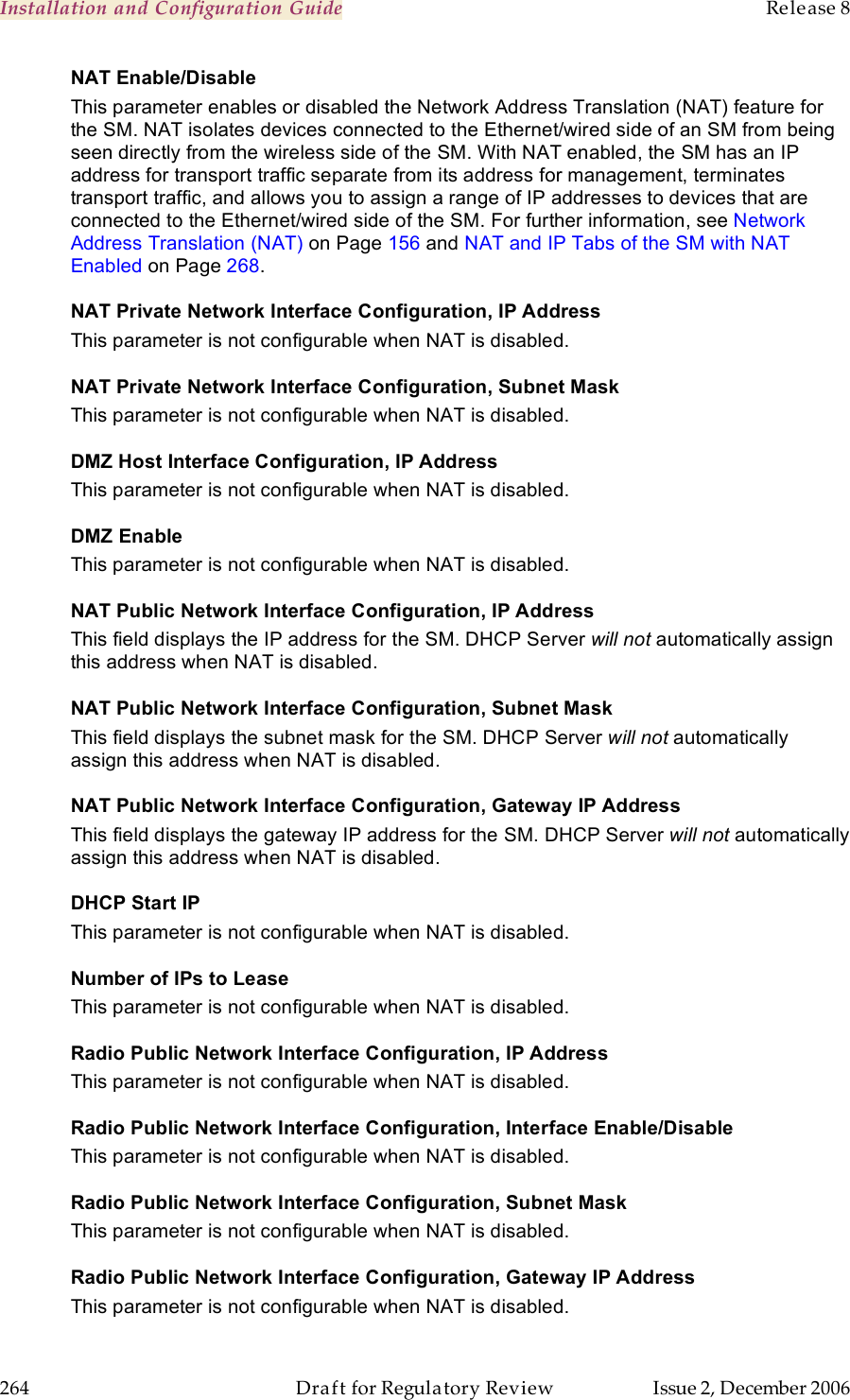 Installation and Configuration Guide    Release 8   264  Draft for Regulatory Review  Issue 2, December 2006 NAT Enable/Disable This parameter enables or disabled the Network Address Translation (NAT) feature for the SM. NAT isolates devices connected to the Ethernet/wired side of an SM from being seen directly from the wireless side of the SM. With NAT enabled, the SM has an IP address for transport traffic separate from its address for management, terminates transport traffic, and allows you to assign a range of IP addresses to devices that are connected to the Ethernet/wired side of the SM. For further information, see Network Address Translation (NAT) on Page 156 and NAT and IP Tabs of the SM with NAT Enabled on Page 268. NAT Private Network Interface Configuration, IP Address This parameter is not configurable when NAT is disabled. NAT Private Network Interface Configuration, Subnet Mask This parameter is not configurable when NAT is disabled. DMZ Host Interface Configuration, IP Address This parameter is not configurable when NAT is disabled. DMZ Enable This parameter is not configurable when NAT is disabled. NAT Public Network Interface Configuration, IP Address This field displays the IP address for the SM. DHCP Server will not automatically assign this address when NAT is disabled. NAT Public Network Interface Configuration, Subnet Mask This field displays the subnet mask for the SM. DHCP Server will not automatically assign this address when NAT is disabled. NAT Public Network Interface Configuration, Gateway IP Address This field displays the gateway IP address for the SM. DHCP Server will not automatically assign this address when NAT is disabled. DHCP Start IP This parameter is not configurable when NAT is disabled. Number of IPs to Lease This parameter is not configurable when NAT is disabled. Radio Public Network Interface Configuration, IP Address This parameter is not configurable when NAT is disabled. Radio Public Network Interface Configuration, Interface Enable/Disable This parameter is not configurable when NAT is disabled. Radio Public Network Interface Configuration, Subnet Mask This parameter is not configurable when NAT is disabled. Radio Public Network Interface Configuration, Gateway IP Address This parameter is not configurable when NAT is disabled. 