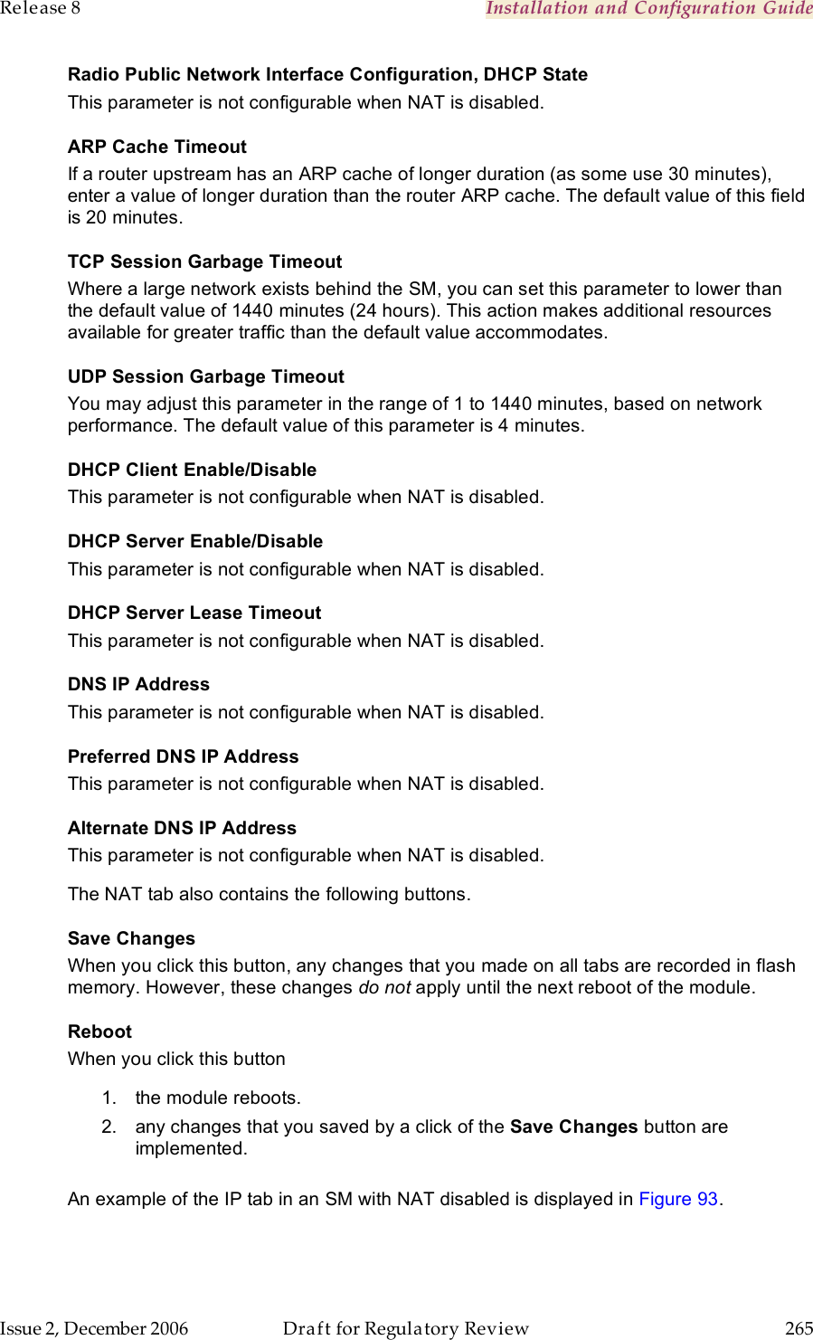 Release 8    Installation and Configuration Guide   Issue 2, December 2006  Draft for Regulatory Review  265     Radio Public Network Interface Configuration, DHCP State This parameter is not configurable when NAT is disabled. ARP Cache Timeout If a router upstream has an ARP cache of longer duration (as some use 30 minutes), enter a value of longer duration than the router ARP cache. The default value of this field is 20 minutes. TCP Session Garbage Timeout Where a large network exists behind the SM, you can set this parameter to lower than the default value of 1440 minutes (24 hours). This action makes additional resources available for greater traffic than the default value accommodates. UDP Session Garbage Timeout You may adjust this parameter in the range of 1 to 1440 minutes, based on network performance. The default value of this parameter is 4 minutes. DHCP Client Enable/Disable This parameter is not configurable when NAT is disabled. DHCP Server Enable/Disable This parameter is not configurable when NAT is disabled. DHCP Server Lease Timeout This parameter is not configurable when NAT is disabled. DNS IP Address This parameter is not configurable when NAT is disabled. Preferred DNS IP Address This parameter is not configurable when NAT is disabled. Alternate DNS IP Address This parameter is not configurable when NAT is disabled. The NAT tab also contains the following buttons. Save Changes When you click this button, any changes that you made on all tabs are recorded in flash memory. However, these changes do not apply until the next reboot of the module. Reboot When you click this button 1.  the module reboots. 2.  any changes that you saved by a click of the Save Changes button are implemented.  An example of the IP tab in an SM with NAT disabled is displayed in Figure 93. 