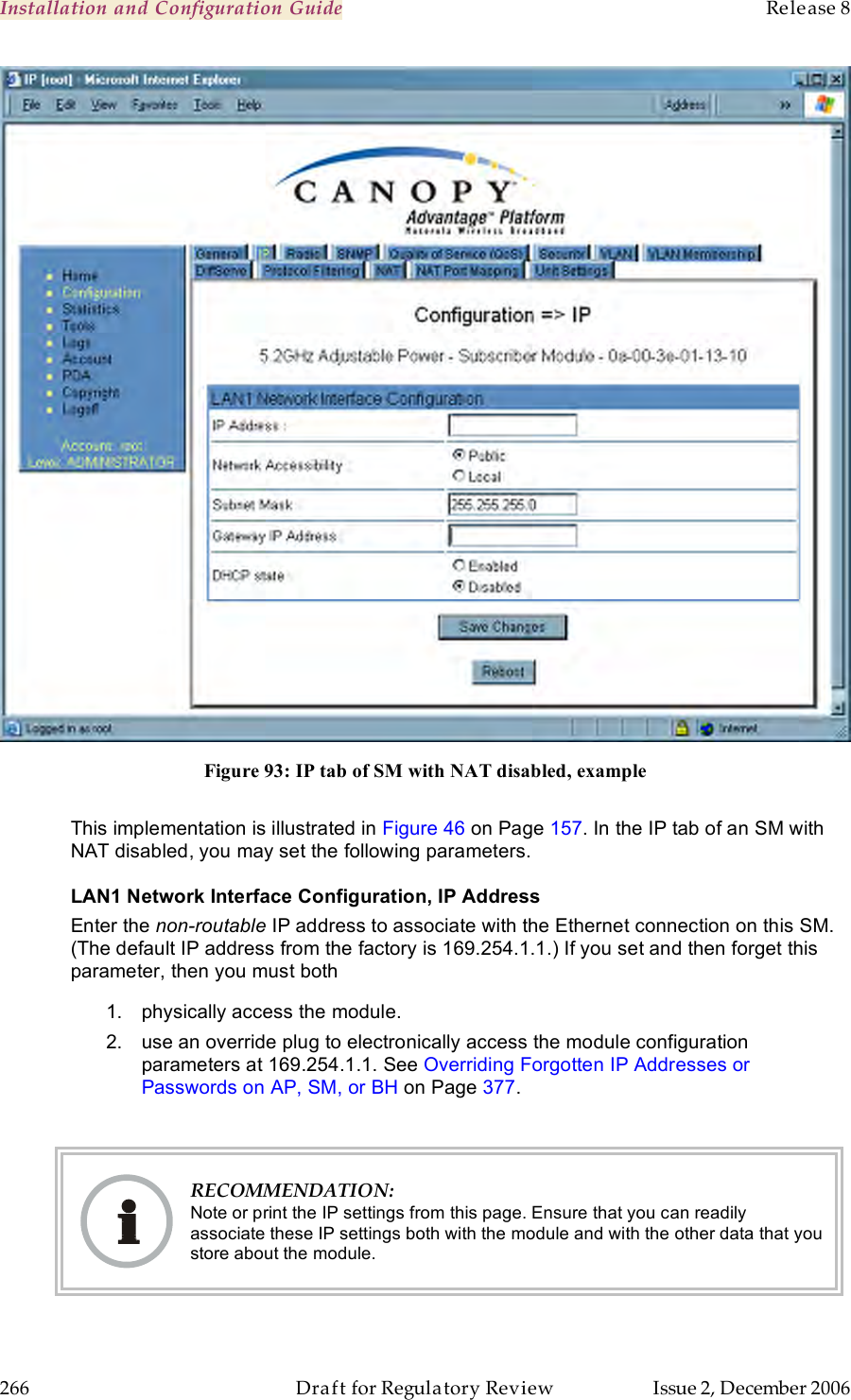 Installation and Configuration Guide    Release 8   266  Draft for Regulatory Review  Issue 2, December 2006  Figure 93: IP tab of SM with NAT disabled, example  This implementation is illustrated in Figure 46 on Page 157. In the IP tab of an SM with NAT disabled, you may set the following parameters. LAN1 Network Interface Configuration, IP Address Enter the non-routable IP address to associate with the Ethernet connection on this SM. (The default IP address from the factory is 169.254.1.1.) If you set and then forget this parameter, then you must both 1.  physically access the module. 2.  use an override plug to electronically access the module configuration parameters at 169.254.1.1. See Overriding Forgotten IP Addresses or Passwords on AP, SM, or BH on Page 377.   RECOMMENDATION: Note or print the IP settings from this page. Ensure that you can readily associate these IP settings both with the module and with the other data that you store about the module. 