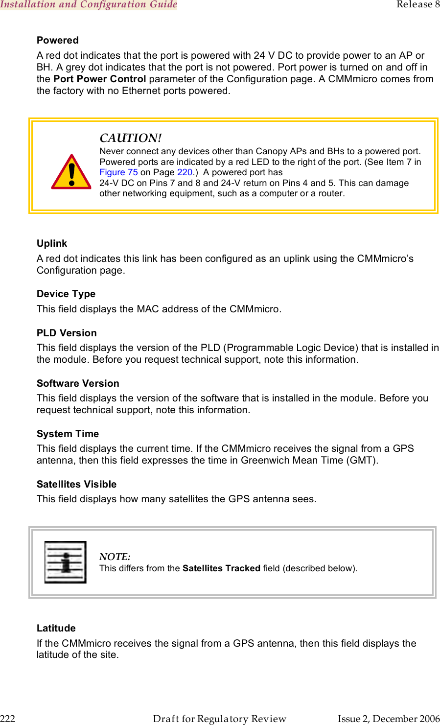 Installation and Configuration Guide    Release 8   222  Draft for Regulatory Review  Issue 2, December 2006 Powered A red dot indicates that the port is powered with 24 V DC to provide power to an AP or BH. A grey dot indicates that the port is not powered. Port power is turned on and off in the Port Power Control parameter of the Configuration page. A CMMmicro comes from the factory with no Ethernet ports powered.   CAUTION! Never connect any devices other than Canopy APs and BHs to a powered port. Powered ports are indicated by a red LED to the right of the port. (See Item 7 in Figure 75 on Page 220.)  A powered port has  24-V DC on Pins 7 and 8 and 24-V return on Pins 4 and 5. This can damage other networking equipment, such as a computer or a router.  Uplink A red dot indicates this link has been configured as an uplink using the CMMmicro’s Configuration page. Device Type This field displays the MAC address of the CMMmicro. PLD Version  This field displays the version of the PLD (Programmable Logic Device) that is installed in the module. Before you request technical support, note this information. Software Version This field displays the version of the software that is installed in the module. Before you request technical support, note this information. System Time This field displays the current time. If the CMMmicro receives the signal from a GPS antenna, then this field expresses the time in Greenwich Mean Time (GMT). Satellites Visible This field displays how many satellites the GPS antenna sees.   NOTE: This differs from the Satellites Tracked field (described below).  Latitude If the CMMmicro receives the signal from a GPS antenna, then this field displays the latitude of the site. 