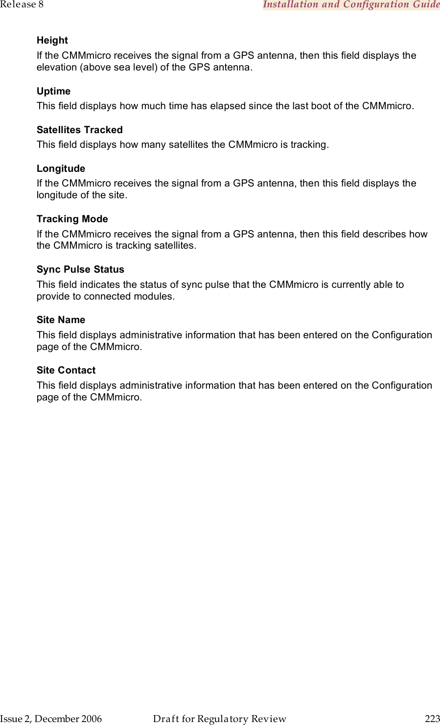 Release 8    Installation and Configuration Guide   Issue 2, December 2006  Draft for Regulatory Review  223     Height If the CMMmicro receives the signal from a GPS antenna, then this field displays the elevation (above sea level) of the GPS antenna. Uptime This field displays how much time has elapsed since the last boot of the CMMmicro. Satellites Tracked This field displays how many satellites the CMMmicro is tracking. Longitude If the CMMmicro receives the signal from a GPS antenna, then this field displays the longitude of the site. Tracking Mode If the CMMmicro receives the signal from a GPS antenna, then this field describes how the CMMmicro is tracking satellites. Sync Pulse Status This field indicates the status of sync pulse that the CMMmicro is currently able to provide to connected modules. Site Name This field displays administrative information that has been entered on the Configuration page of the CMMmicro. Site Contact This field displays administrative information that has been entered on the Configuration page of the CMMmicro. 