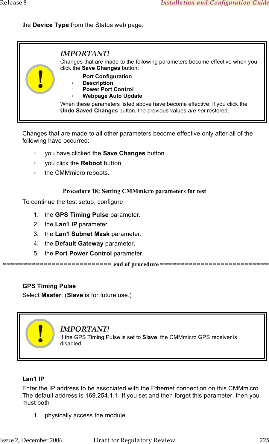 Release 8    Installation and Configuration Guide   Issue 2, December 2006  Draft for Regulatory Review  225     the Device Type from the Status web page.   IMPORTANT! Changes that are made to the following parameters become effective when you click the Save Changes button: ◦ Port Configuration ◦ Description ◦ Power Port Control ◦ Webpage Auto Update When these parameters listed above have become effective, if you click the Undo Saved Changes button, the previous values are not restored.  Changes that are made to all other parameters become effective only after all of the following have occurred: ◦  you have clicked the Save Changes button. ◦  you click the Reboot button. ◦  the CMMmicro reboots.  Procedure 18: Setting CMMmicro parameters for test To continue the test setup, configure 1.  the GPS Timing Pulse parameter. 2.  the Lan1 IP parameter. 3.  the Lan1 Subnet Mask parameter. 4.  the Default Gateway parameter. 5.  the Port Power Control parameter. =========================== end of procedure ===========================  GPS Timing Pulse Select Master. (Slave is for future use.)   IMPORTANT! If the GPS Timing Pulse is set to Slave, the CMMmicro GPS receiver is disabled.  Lan1 IP Enter the IP address to be associated with the Ethernet connection on this CMMmicro.  The default address is 169.254.1.1. If you set and then forget this parameter, then you must both 1.  physically access the module. 