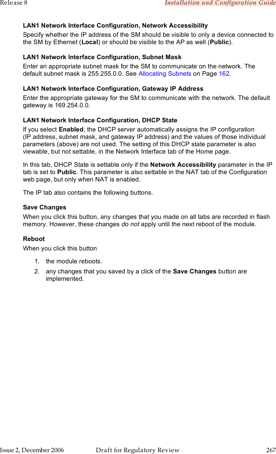 Release 8    Installation and Configuration Guide   Issue 2, December 2006  Draft for Regulatory Review  267     LAN1 Network Interface Configuration, Network Accessibility Specify whether the IP address of the SM should be visible to only a device connected to the SM by Ethernet (Local) or should be visible to the AP as well (Public). LAN1 Network Interface Configuration, Subnet Mask Enter an appropriate subnet mask for the SM to communicate on the network. The default subnet mask is 255.255.0.0. See Allocating Subnets on Page 162. LAN1 Network Interface Configuration, Gateway IP Address Enter the appropriate gateway for the SM to communicate with the network. The default gateway is 169.254.0.0. LAN1 Network Interface Configuration, DHCP State If you select Enabled, the DHCP server automatically assigns the IP configuration (IP address, subnet mask, and gateway IP address) and the values of those individual parameters (above) are not used. The setting of this DHCP state parameter is also viewable, but not settable, in the Network Interface tab of the Home page.  In this tab, DHCP State is settable only if the Network Accessibility parameter in the IP tab is set to Public. This parameter is also settable in the NAT tab of the Configuration web page, but only when NAT is enabled. The IP tab also contains the following buttons. Save Changes When you click this button, any changes that you made on all tabs are recorded in flash memory. However, these changes do not apply until the next reboot of the module. Reboot When you click this button 1.  the module reboots. 2.  any changes that you saved by a click of the Save Changes button are implemented. 