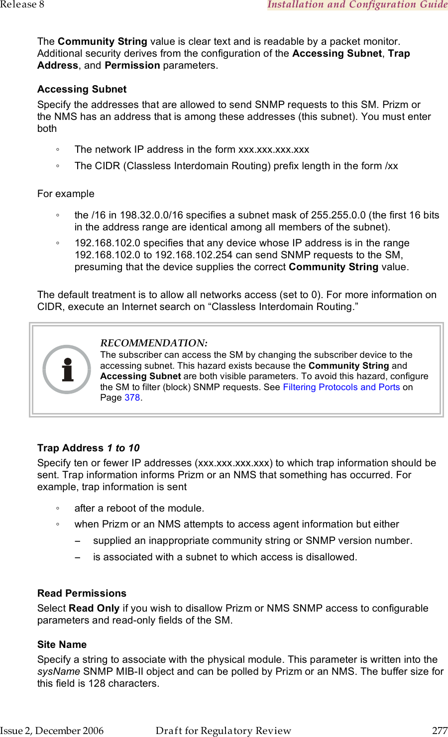 Release 8    Installation and Configuration Guide   Issue 2, December 2006  Draft for Regulatory Review  277     The Community String value is clear text and is readable by a packet monitor. Additional security derives from the configuration of the Accessing Subnet, Trap Address, and Permission parameters. Accessing Subnet Specify the addresses that are allowed to send SNMP requests to this SM. Prizm or the NMS has an address that is among these addresses (this subnet). You must enter both ◦  The network IP address in the form xxx.xxx.xxx.xxx ◦  The CIDR (Classless Interdomain Routing) prefix length in the form /xx   For example ◦  the /16 in 198.32.0.0/16 specifies a subnet mask of 255.255.0.0 (the first 16 bits in the address range are identical among all members of the subnet).  ◦  192.168.102.0 specifies that any device whose IP address is in the range 192.168.102.0 to 192.168.102.254 can send SNMP requests to the SM, presuming that the device supplies the correct Community String value.   The default treatment is to allow all networks access (set to 0). For more information on CIDR, execute an Internet search on “Classless Interdomain Routing.”  RECOMMENDATION: The subscriber can access the SM by changing the subscriber device to the accessing subnet. This hazard exists because the Community String and Accessing Subnet are both visible parameters. To avoid this hazard, configure the SM to filter (block) SNMP requests. See Filtering Protocols and Ports on Page 378.  Trap Address 1 to 10 Specify ten or fewer IP addresses (xxx.xxx.xxx.xxx) to which trap information should be sent. Trap information informs Prizm or an NMS that something has occurred. For example, trap information is sent ◦  after a reboot of the module. ◦  when Prizm or an NMS attempts to access agent information but either −  supplied an inappropriate community string or SNMP version number. −  is associated with a subnet to which access is disallowed.  Read Permissions Select Read Only if you wish to disallow Prizm or NMS SNMP access to configurable parameters and read-only fields of the SM.  Site Name Specify a string to associate with the physical module. This parameter is written into the sysName SNMP MIB-II object and can be polled by Prizm or an NMS. The buffer size for this field is 128 characters.  