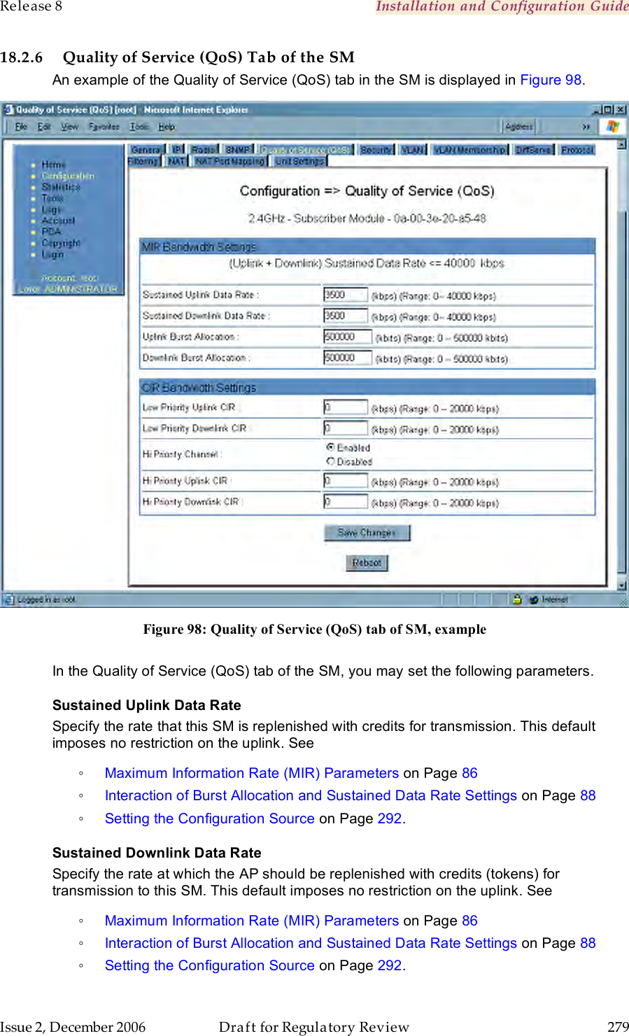 Release 8    Installation and Configuration Guide   Issue 2, December 2006  Draft for Regulatory Review  279     18.2.6 Quality of Service (QoS) Tab of the SM An example of the Quality of Service (QoS) tab in the SM is displayed in Figure 98.  Figure 98: Quality of Service (QoS) tab of SM, example  In the Quality of Service (QoS) tab of the SM, you may set the following parameters. Sustained Uplink Data Rate Specify the rate that this SM is replenished with credits for transmission. This default imposes no restriction on the uplink. See  ◦ Maximum Information Rate (MIR) Parameters on Page 86 ◦ Interaction of Burst Allocation and Sustained Data Rate Settings on Page 88 ◦ Setting the Configuration Source on Page 292. Sustained Downlink Data Rate Specify the rate at which the AP should be replenished with credits (tokens) for transmission to this SM. This default imposes no restriction on the uplink. See  ◦ Maximum Information Rate (MIR) Parameters on Page 86 ◦ Interaction of Burst Allocation and Sustained Data Rate Settings on Page 88 ◦ Setting the Configuration Source on Page 292. 