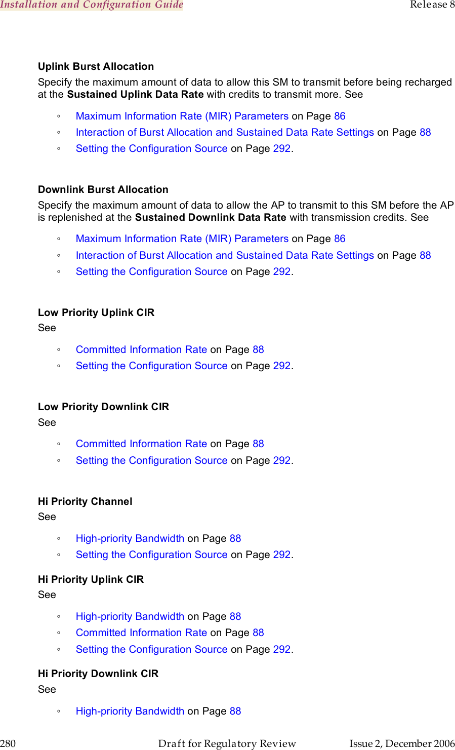 Installation and Configuration Guide    Release 8   280  Draft for Regulatory Review  Issue 2, December 2006  Uplink Burst Allocation Specify the maximum amount of data to allow this SM to transmit before being recharged at the Sustained Uplink Data Rate with credits to transmit more. See  ◦ Maximum Information Rate (MIR) Parameters on Page 86 ◦ Interaction of Burst Allocation and Sustained Data Rate Settings on Page 88 ◦ Setting the Configuration Source on Page 292.  Downlink Burst Allocation Specify the maximum amount of data to allow the AP to transmit to this SM before the AP is replenished at the Sustained Downlink Data Rate with transmission credits. See  ◦ Maximum Information Rate (MIR) Parameters on Page 86 ◦ Interaction of Burst Allocation and Sustained Data Rate Settings on Page 88 ◦ Setting the Configuration Source on Page 292.  Low Priority Uplink CIR See  ◦ Committed Information Rate on Page 88 ◦ Setting the Configuration Source on Page 292.  Low Priority Downlink CIR See  ◦ Committed Information Rate on Page 88 ◦ Setting the Configuration Source on Page 292.  Hi Priority Channel See  ◦ High-priority Bandwidth on Page 88 ◦ Setting the Configuration Source on Page 292. Hi Priority Uplink CIR See  ◦ High-priority Bandwidth on Page 88 ◦ Committed Information Rate on Page 88 ◦ Setting the Configuration Source on Page 292. Hi Priority Downlink CIR See  ◦ High-priority Bandwidth on Page 88 