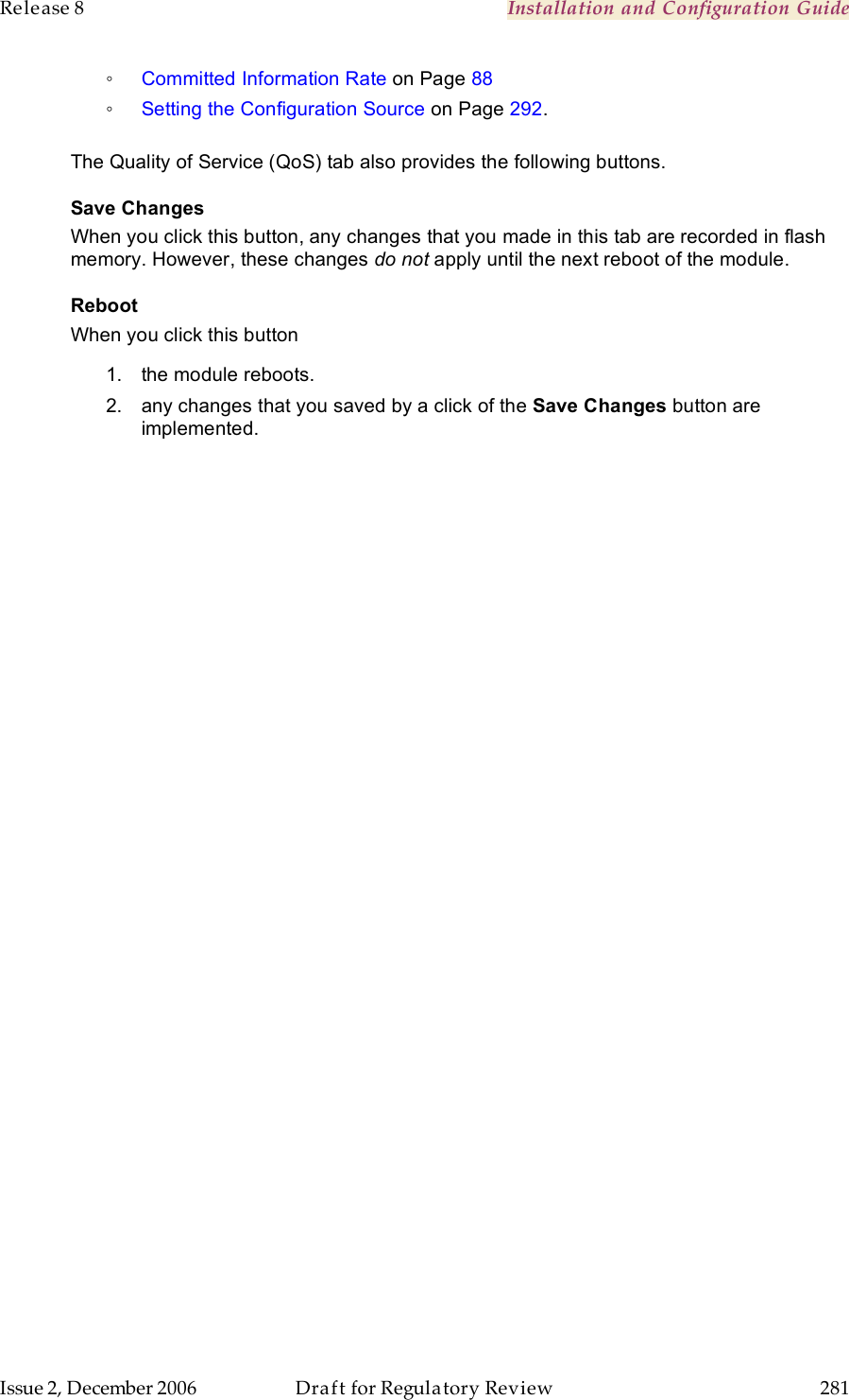 Release 8    Installation and Configuration Guide   Issue 2, December 2006  Draft for Regulatory Review  281     ◦ Committed Information Rate on Page 88 ◦ Setting the Configuration Source on Page 292.  The Quality of Service (QoS) tab also provides the following buttons. Save Changes When you click this button, any changes that you made in this tab are recorded in flash memory. However, these changes do not apply until the next reboot of the module. Reboot When you click this button 1.  the module reboots. 2.  any changes that you saved by a click of the Save Changes button are implemented. 