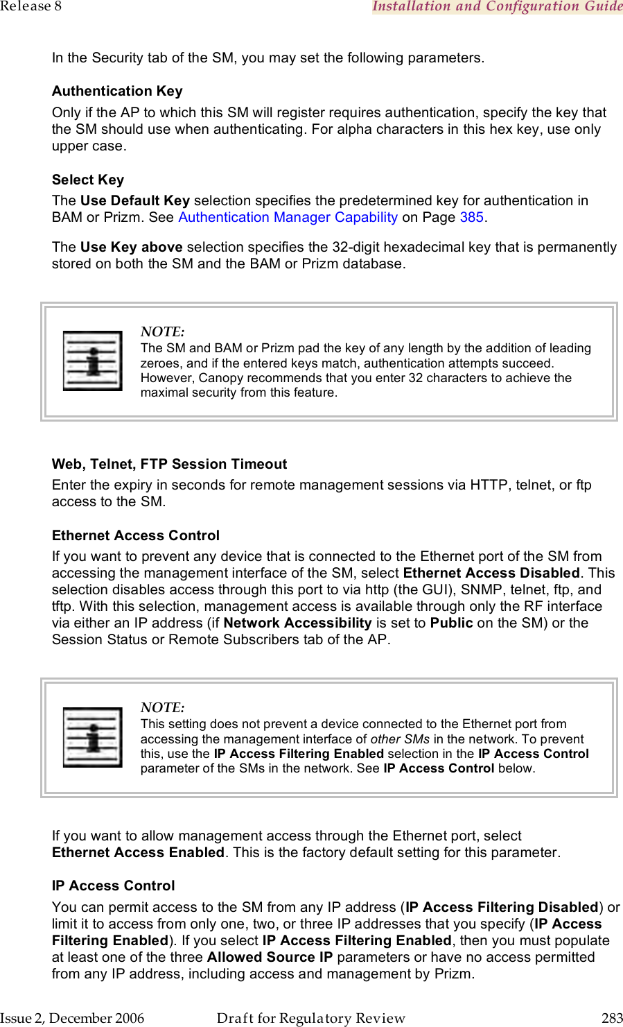 Release 8    Installation and Configuration Guide   Issue 2, December 2006  Draft for Regulatory Review  283     In the Security tab of the SM, you may set the following parameters. Authentication Key Only if the AP to which this SM will register requires authentication, specify the key that the SM should use when authenticating. For alpha characters in this hex key, use only upper case. Select Key The Use Default Key selection specifies the predetermined key for authentication in BAM or Prizm. See Authentication Manager Capability on Page 385. The Use Key above selection specifies the 32-digit hexadecimal key that is permanently stored on both the SM and the BAM or Prizm database.   NOTE: The SM and BAM or Prizm pad the key of any length by the addition of leading zeroes, and if the entered keys match, authentication attempts succeed. However, Canopy recommends that you enter 32 characters to achieve the maximal security from this feature.  Web, Telnet, FTP Session Timeout Enter the expiry in seconds for remote management sessions via HTTP, telnet, or ftp access to the SM. Ethernet Access Control If you want to prevent any device that is connected to the Ethernet port of the SM from accessing the management interface of the SM, select Ethernet Access Disabled. This selection disables access through this port to via http (the GUI), SNMP, telnet, ftp, and tftp. With this selection, management access is available through only the RF interface via either an IP address (if Network Accessibility is set to Public on the SM) or the Session Status or Remote Subscribers tab of the AP.   NOTE: This setting does not prevent a device connected to the Ethernet port from accessing the management interface of other SMs in the network. To prevent this, use the IP Access Filtering Enabled selection in the IP Access Control parameter of the SMs in the network. See IP Access Control below.  If you want to allow management access through the Ethernet port, select Ethernet Access Enabled. This is the factory default setting for this parameter. IP Access Control You can permit access to the SM from any IP address (IP Access Filtering Disabled) or limit it to access from only one, two, or three IP addresses that you specify (IP Access Filtering Enabled). If you select IP Access Filtering Enabled, then you must populate at least one of the three Allowed Source IP parameters or have no access permitted from any IP address, including access and management by Prizm.  