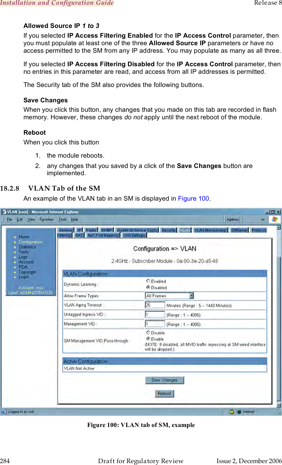 Installation and Configuration Guide    Release 8   284  Draft for Regulatory Review  Issue 2, December 2006 Allowed Source IP 1 to 3 If you selected IP Access Filtering Enabled for the IP Access Control parameter, then you must populate at least one of the three Allowed Source IP parameters or have no access permitted to the SM from any IP address. You may populate as many as all three. If you selected IP Access Filtering Disabled for the IP Access Control parameter, then no entries in this parameter are read, and access from all IP addresses is permitted. The Security tab of the SM also provides the following buttons. Save Changes When you click this button, any changes that you made on this tab are recorded in flash memory. However, these changes do not apply until the next reboot of the module. Reboot When you click this button 1.  the module reboots. 2.  any changes that you saved by a click of the Save Changes button are implemented. 18.2.8 VLAN Tab of the SM An example of the VLAN tab in an SM is displayed in Figure 100.  Figure 100: VLAN tab of SM, example  