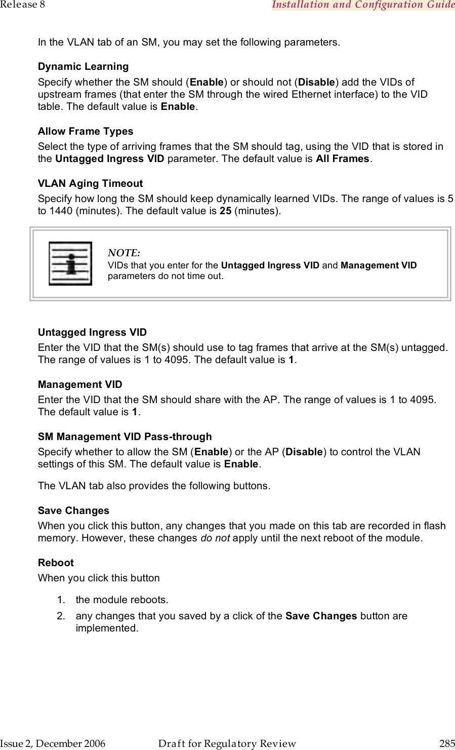 Release 8    Installation and Configuration Guide   Issue 2, December 2006  Draft for Regulatory Review  285     In the VLAN tab of an SM, you may set the following parameters. Dynamic Learning Specify whether the SM should (Enable) or should not (Disable) add the VIDs of upstream frames (that enter the SM through the wired Ethernet interface) to the VID table. The default value is Enable. Allow Frame Types Select the type of arriving frames that the SM should tag, using the VID that is stored in the Untagged Ingress VID parameter. The default value is All Frames.  VLAN Aging Timeout Specify how long the SM should keep dynamically learned VIDs. The range of values is 5 to 1440 (minutes). The default value is 25 (minutes).   NOTE: VIDs that you enter for the Untagged Ingress VID and Management VID parameters do not time out.  Untagged Ingress VID Enter the VID that the SM(s) should use to tag frames that arrive at the SM(s) untagged. The range of values is 1 to 4095. The default value is 1.  Management VID Enter the VID that the SM should share with the AP. The range of values is 1 to 4095. The default value is 1. SM Management VID Pass-through Specify whether to allow the SM (Enable) or the AP (Disable) to control the VLAN settings of this SM. The default value is Enable.  The VLAN tab also provides the following buttons. Save Changes When you click this button, any changes that you made on this tab are recorded in flash memory. However, these changes do not apply until the next reboot of the module. Reboot When you click this button 1.  the module reboots. 2.  any changes that you saved by a click of the Save Changes button are implemented. 