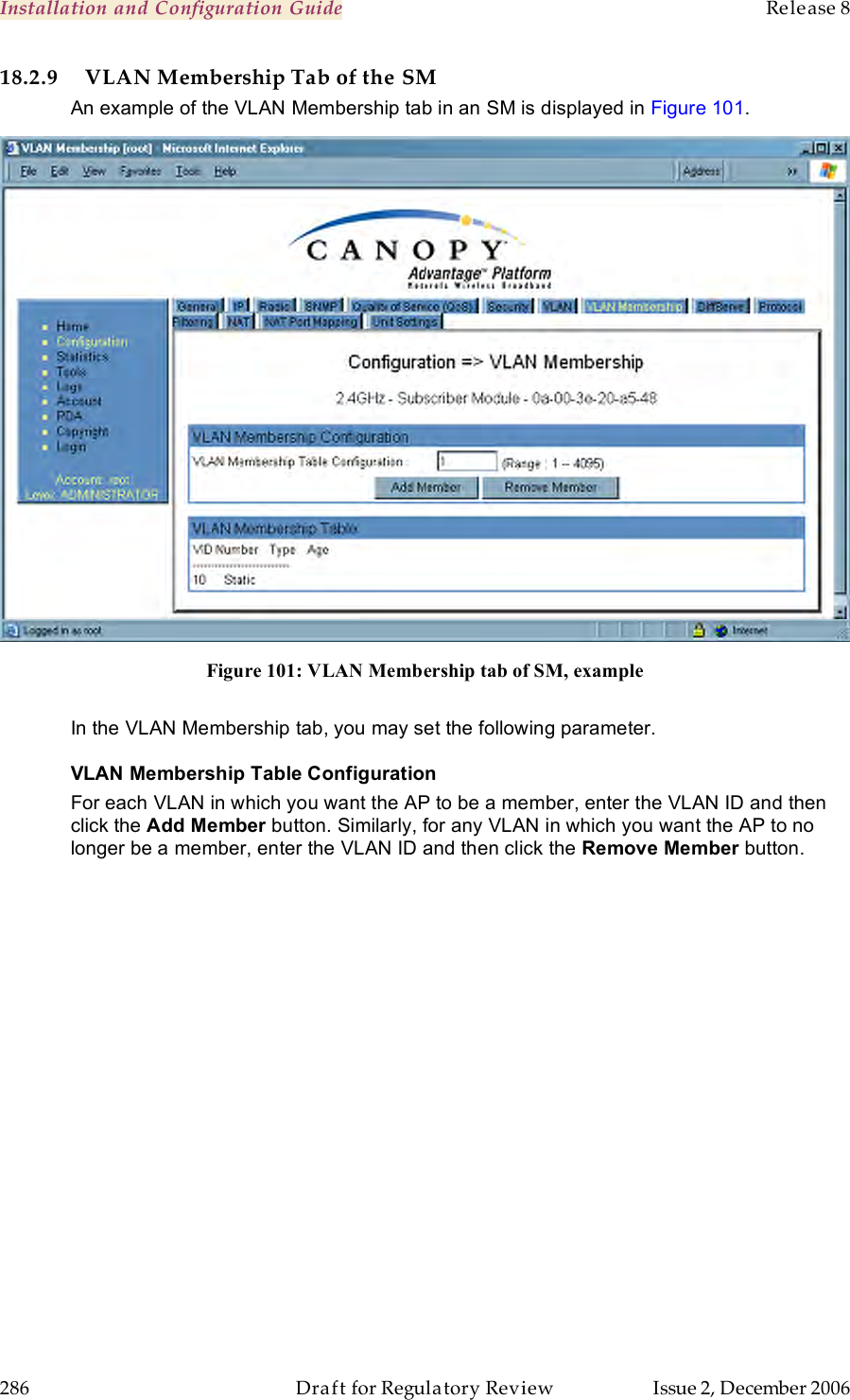 Installation and Configuration Guide    Release 8   286  Draft for Regulatory Review  Issue 2, December 2006 18.2.9 VLAN Membership Tab of the SM An example of the VLAN Membership tab in an SM is displayed in Figure 101.  Figure 101: VLAN Membership tab of SM, example  In the VLAN Membership tab, you may set the following parameter. VLAN Membership Table Configuration For each VLAN in which you want the AP to be a member, enter the VLAN ID and then click the Add Member button. Similarly, for any VLAN in which you want the AP to no longer be a member, enter the VLAN ID and then click the Remove Member button. 