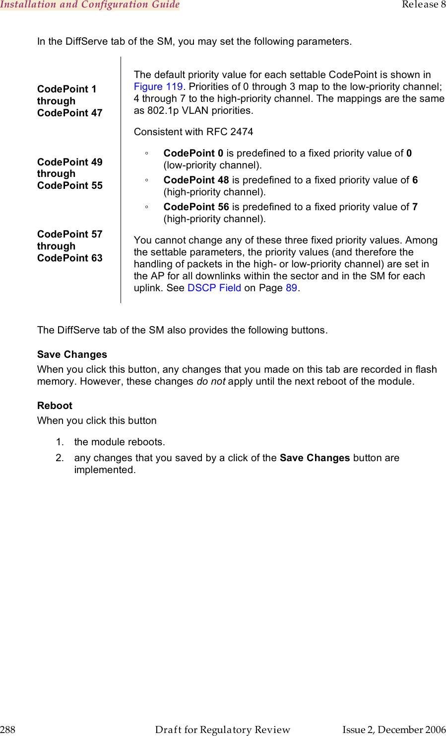 Installation and Configuration Guide    Release 8   288  Draft for Regulatory Review  Issue 2, December 2006 In the DiffServe tab of the SM, you may set the following parameters. CodePoint 1  through  CodePoint 47  CodePoint 49  through  CodePoint 55  CodePoint 57  through  CodePoint 63  The default priority value for each settable CodePoint is shown in Figure 119. Priorities of 0 through 3 map to the low-priority channel; 4 through 7 to the high-priority channel. The mappings are the same as 802.1p VLAN priorities. Consistent with RFC 2474 ◦ CodePoint 0 is predefined to a fixed priority value of 0  (low-priority channel). ◦ CodePoint 48 is predefined to a fixed priority value of 6 (high-priority channel). ◦ CodePoint 56 is predefined to a fixed priority value of 7 (high-priority channel). You cannot change any of these three fixed priority values. Among the settable parameters, the priority values (and therefore the handling of packets in the high- or low-priority channel) are set in the AP for all downlinks within the sector and in the SM for each uplink. See DSCP Field on Page 89.  The DiffServe tab of the SM also provides the following buttons. Save Changes When you click this button, any changes that you made on this tab are recorded in flash memory. However, these changes do not apply until the next reboot of the module. Reboot When you click this button 1.  the module reboots. 2.  any changes that you saved by a click of the Save Changes button are implemented. 