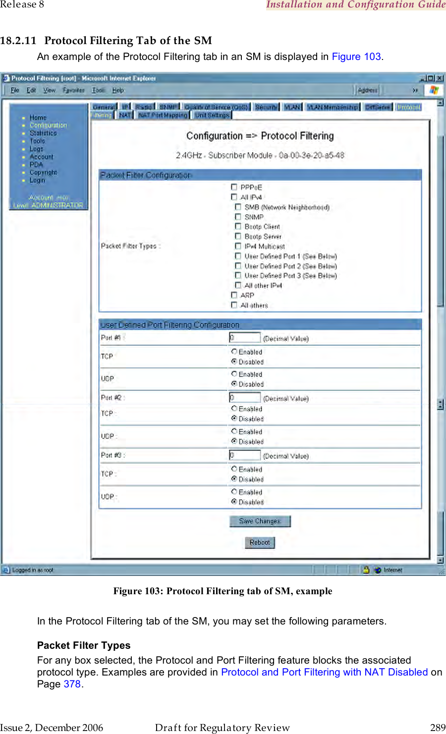 Release 8    Installation and Configuration Guide   Issue 2, December 2006  Draft for Regulatory Review  289     18.2.11 Protocol Filtering Tab of the SM An example of the Protocol Filtering tab in an SM is displayed in Figure 103.  Figure 103: Protocol Filtering tab of SM, example  In the Protocol Filtering tab of the SM, you may set the following parameters. Packet Filter Types For any box selected, the Protocol and Port Filtering feature blocks the associated protocol type. Examples are provided in Protocol and Port Filtering with NAT Disabled on Page 378.  