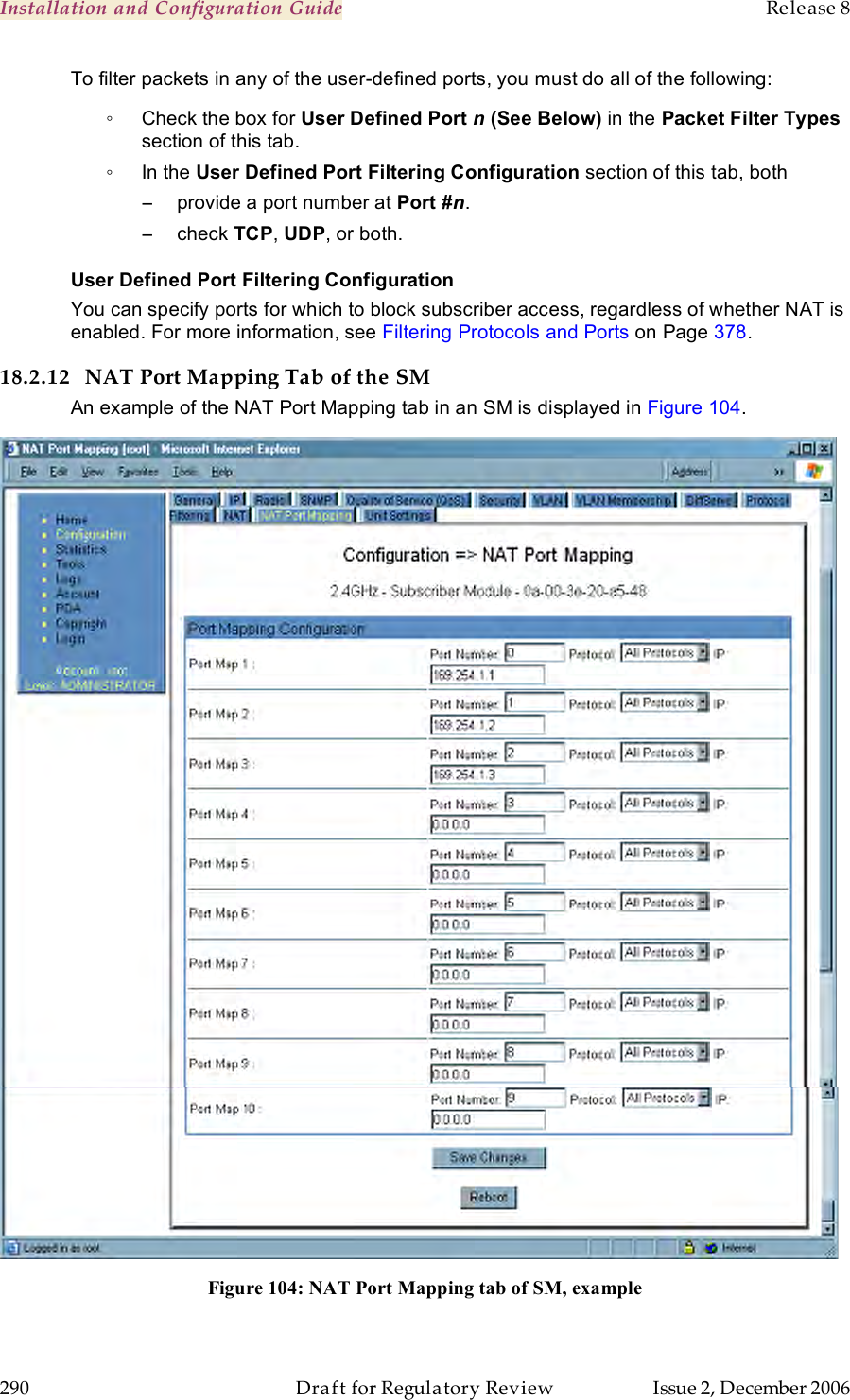 Installation and Configuration Guide    Release 8   290  Draft for Regulatory Review  Issue 2, December 2006 To filter packets in any of the user-defined ports, you must do all of the following: ◦  Check the box for User Defined Port n (See Below) in the Packet Filter Types section of this tab. ◦  In the User Defined Port Filtering Configuration section of this tab, both −  provide a port number at Port #n. −  check TCP, UDP, or both. User Defined Port Filtering Configuration You can specify ports for which to block subscriber access, regardless of whether NAT is enabled. For more information, see Filtering Protocols and Ports on Page 378. 18.2.12 NAT Port Mapping Tab of the SM An example of the NAT Port Mapping tab in an SM is displayed in Figure 104.  Figure 104: NAT Port Mapping tab of SM, example  