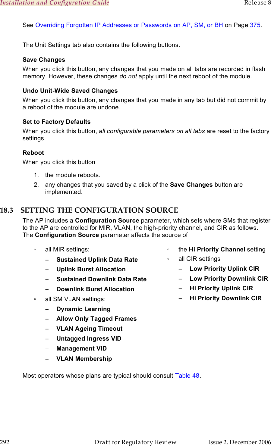 Installation and Configuration Guide    Release 8   292  Draft for Regulatory Review  Issue 2, December 2006 See Overriding Forgotten IP Addresses or Passwords on AP, SM, or BH on Page 375.  The Unit Settings tab also contains the following buttons. Save Changes When you click this button, any changes that you made on all tabs are recorded in flash memory. However, these changes do not apply until the next reboot of the module. Undo Unit-Wide Saved Changes When you click this button, any changes that you made in any tab but did not commit by a reboot of the module are undone. Set to Factory Defaults When you click this button, all configurable parameters on all tabs are reset to the factory settings. Reboot When you click this button 1.  the module reboots. 2.  any changes that you saved by a click of the Save Changes button are implemented. 18.3 SETTING THE CONFIGURATION SOURCE The AP includes a Configuration Source parameter, which sets where SMs that register to the AP are controlled for MIR, VLAN, the high-priority channel, and CIR as follows. The Configuration Source parameter affects the source of ◦  all MIR settings: − Sustained Uplink Data Rate − Uplink Burst Allocation − Sustained Downlink Data Rate − Downlink Burst Allocation ◦  all SM VLAN settings: − Dynamic Learning − Allow Only Tagged Frames − VLAN Ageing Timeout − Untagged Ingress VID − Management VID − VLAN Membership  ◦  the Hi Priority Channel setting ◦  all CIR settings −Low Priority Uplink CIR −Low Priority Downlink CIR −Hi Priority Uplink CIR −Hi Priority Downlink CIR Most operators whose plans are typical should consult Table 48.  