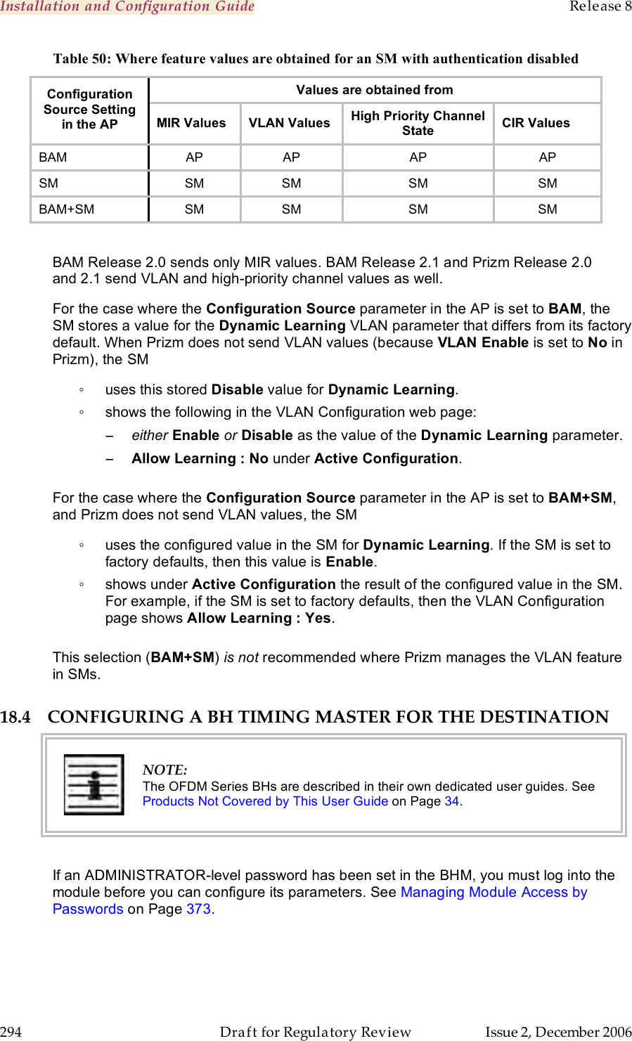 Installation and Configuration Guide    Release 8   294  Draft for Regulatory Review  Issue 2, December 2006 Table 50: Where feature values are obtained for an SM with authentication disabled Values are obtained from Configuration Source Setting in the AP MIR Values VLAN Values High Priority Channel State CIR Values BAM AP AP AP AP SM SM SM SM SM BAM+SM SM SM SM SM  BAM Release 2.0 sends only MIR values. BAM Release 2.1 and Prizm Release 2.0 and 2.1 send VLAN and high-priority channel values as well. For the case where the Configuration Source parameter in the AP is set to BAM, the SM stores a value for the Dynamic Learning VLAN parameter that differs from its factory default. When Prizm does not send VLAN values (because VLAN Enable is set to No in Prizm), the SM ◦  uses this stored Disable value for Dynamic Learning. ◦  shows the following in the VLAN Configuration web page: − either Enable or Disable as the value of the Dynamic Learning parameter. − Allow Learning : No under Active Configuration.  For the case where the Configuration Source parameter in the AP is set to BAM+SM, and Prizm does not send VLAN values, the SM  ◦  uses the configured value in the SM for Dynamic Learning. If the SM is set to factory defaults, then this value is Enable. ◦  shows under Active Configuration the result of the configured value in the SM. For example, if the SM is set to factory defaults, then the VLAN Configuration page shows Allow Learning : Yes.  This selection (BAM+SM) is not recommended where Prizm manages the VLAN feature in SMs. 18.4 CONFIGURING A BH TIMING MASTER FOR THE DESTINATION  NOTE: The OFDM Series BHs are described in their own dedicated user guides. See Products Not Covered by This User Guide on Page 34.  If an ADMINISTRATOR-level password has been set in the BHM, you must log into the module before you can configure its parameters. See Managing Module Access by Passwords on Page 373. 