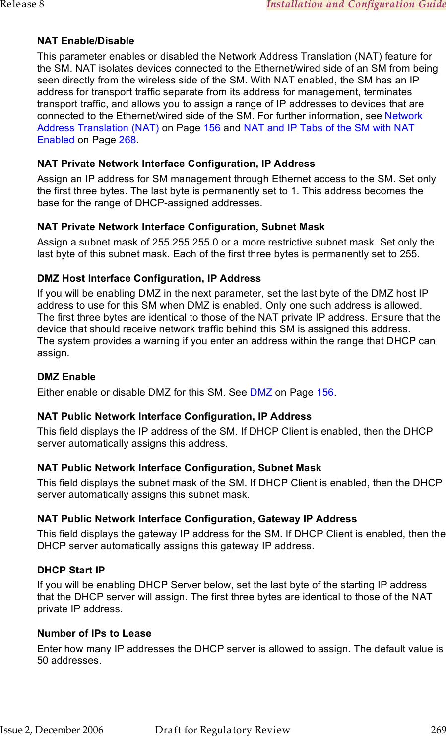 Release 8    Installation and Configuration Guide   Issue 2, December 2006  Draft for Regulatory Review  269     NAT Enable/Disable This parameter enables or disabled the Network Address Translation (NAT) feature for the SM. NAT isolates devices connected to the Ethernet/wired side of an SM from being seen directly from the wireless side of the SM. With NAT enabled, the SM has an IP address for transport traffic separate from its address for management, terminates transport traffic, and allows you to assign a range of IP addresses to devices that are connected to the Ethernet/wired side of the SM. For further information, see Network Address Translation (NAT) on Page 156 and NAT and IP Tabs of the SM with NAT Enabled on Page 268. NAT Private Network Interface Configuration, IP Address Assign an IP address for SM management through Ethernet access to the SM. Set only the first three bytes. The last byte is permanently set to 1. This address becomes the base for the range of DHCP-assigned addresses. NAT Private Network Interface Configuration, Subnet Mask Assign a subnet mask of 255.255.255.0 or a more restrictive subnet mask. Set only the last byte of this subnet mask. Each of the first three bytes is permanently set to 255. DMZ Host Interface Configuration, IP Address If you will be enabling DMZ in the next parameter, set the last byte of the DMZ host IP address to use for this SM when DMZ is enabled. Only one such address is allowed. The first three bytes are identical to those of the NAT private IP address. Ensure that the device that should receive network traffic behind this SM is assigned this address. The system provides a warning if you enter an address within the range that DHCP can assign. DMZ Enable Either enable or disable DMZ for this SM. See DMZ on Page 156.  NAT Public Network Interface Configuration, IP Address This field displays the IP address of the SM. If DHCP Client is enabled, then the DHCP server automatically assigns this address. NAT Public Network Interface Configuration, Subnet Mask This field displays the subnet mask of the SM. If DHCP Client is enabled, then the DHCP server automatically assigns this subnet mask. NAT Public Network Interface Configuration, Gateway IP Address This field displays the gateway IP address for the SM. If DHCP Client is enabled, then the DHCP server automatically assigns this gateway IP address. DHCP Start IP If you will be enabling DHCP Server below, set the last byte of the starting IP address that the DHCP server will assign. The first three bytes are identical to those of the NAT private IP address. Number of IPs to Lease Enter how many IP addresses the DHCP server is allowed to assign. The default value is 50 addresses. 