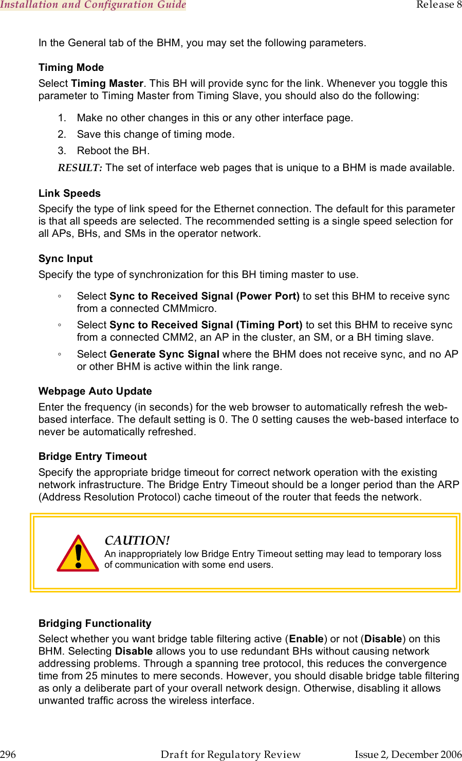 Installation and Configuration Guide    Release 8   296  Draft for Regulatory Review  Issue 2, December 2006 In the General tab of the BHM, you may set the following parameters. Timing Mode Select Timing Master. This BH will provide sync for the link. Whenever you toggle this parameter to Timing Master from Timing Slave, you should also do the following: 1.  Make no other changes in this or any other interface page. 2.  Save this change of timing mode. 3.  Reboot the BH. RESULT: The set of interface web pages that is unique to a BHM is made available. Link Speeds Specify the type of link speed for the Ethernet connection. The default for this parameter is that all speeds are selected. The recommended setting is a single speed selection for all APs, BHs, and SMs in the operator network. Sync Input Specify the type of synchronization for this BH timing master to use. ◦  Select Sync to Received Signal (Power Port) to set this BHM to receive sync from a connected CMMmicro.  ◦  Select Sync to Received Signal (Timing Port) to set this BHM to receive sync from a connected CMM2, an AP in the cluster, an SM, or a BH timing slave.  ◦  Select Generate Sync Signal where the BHM does not receive sync, and no AP or other BHM is active within the link range.  Webpage Auto Update Enter the frequency (in seconds) for the web browser to automatically refresh the web-based interface. The default setting is 0. The 0 setting causes the web-based interface to never be automatically refreshed. Bridge Entry Timeout Specify the appropriate bridge timeout for correct network operation with the existing network infrastructure. The Bridge Entry Timeout should be a longer period than the ARP (Address Resolution Protocol) cache timeout of the router that feeds the network.  CAUTION! An inappropriately low Bridge Entry Timeout setting may lead to temporary loss of communication with some end users.   Bridging Functionality Select whether you want bridge table filtering active (Enable) or not (Disable) on this BHM. Selecting Disable allows you to use redundant BHs without causing network addressing problems. Through a spanning tree protocol, this reduces the convergence time from 25 minutes to mere seconds. However, you should disable bridge table filtering as only a deliberate part of your overall network design. Otherwise, disabling it allows unwanted traffic across the wireless interface. 