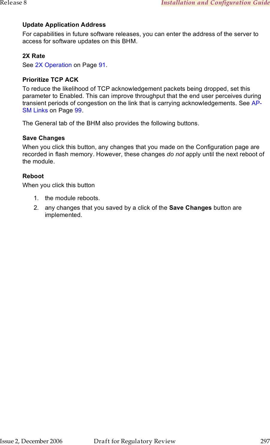 Release 8    Installation and Configuration Guide   Issue 2, December 2006  Draft for Regulatory Review  297     Update Application Address For capabilities in future software releases, you can enter the address of the server to access for software updates on this BHM. 2X Rate See 2X Operation on Page 91. Prioritize TCP ACK To reduce the likelihood of TCP acknowledgement packets being dropped, set this parameter to Enabled. This can improve throughput that the end user perceives during transient periods of congestion on the link that is carrying acknowledgements. See AP-SM Links on Page 99. The General tab of the BHM also provides the following buttons. Save Changes When you click this button, any changes that you made on the Configuration page are recorded in flash memory. However, these changes do not apply until the next reboot of the module. Reboot When you click this button 1.  the module reboots. 2.  any changes that you saved by a click of the Save Changes button are implemented. 