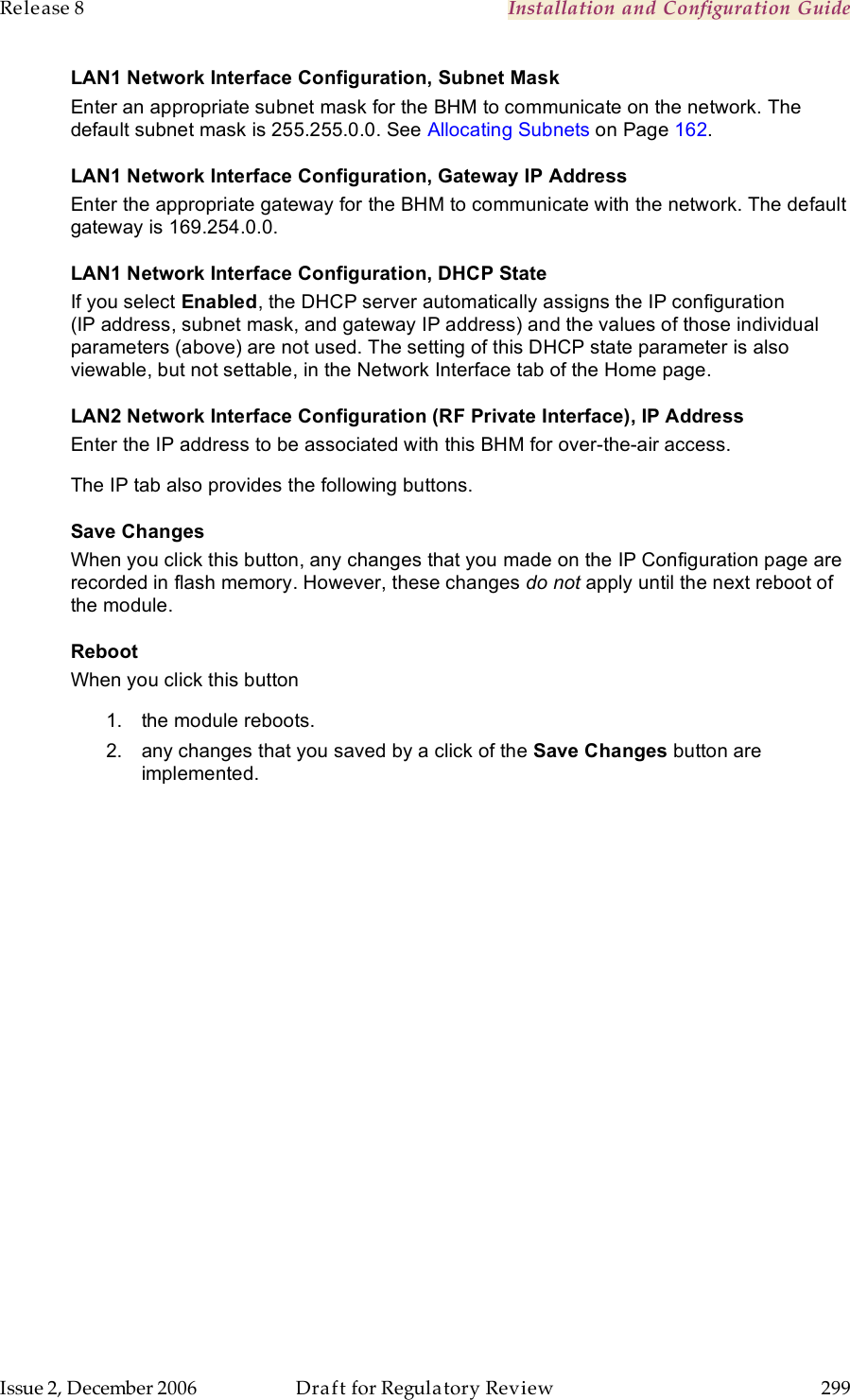 Release 8    Installation and Configuration Guide   Issue 2, December 2006  Draft for Regulatory Review  299     LAN1 Network Interface Configuration, Subnet Mask Enter an appropriate subnet mask for the BHM to communicate on the network. The default subnet mask is 255.255.0.0. See Allocating Subnets on Page 162. LAN1 Network Interface Configuration, Gateway IP Address Enter the appropriate gateway for the BHM to communicate with the network. The default gateway is 169.254.0.0. LAN1 Network Interface Configuration, DHCP State If you select Enabled, the DHCP server automatically assigns the IP configuration (IP address, subnet mask, and gateway IP address) and the values of those individual parameters (above) are not used. The setting of this DHCP state parameter is also viewable, but not settable, in the Network Interface tab of the Home page.  LAN2 Network Interface Configuration (RF Private Interface), IP Address Enter the IP address to be associated with this BHM for over-the-air access. The IP tab also provides the following buttons. Save Changes When you click this button, any changes that you made on the IP Configuration page are recorded in flash memory. However, these changes do not apply until the next reboot of the module. Reboot When you click this button 1.  the module reboots. 2.  any changes that you saved by a click of the Save Changes button are implemented. 