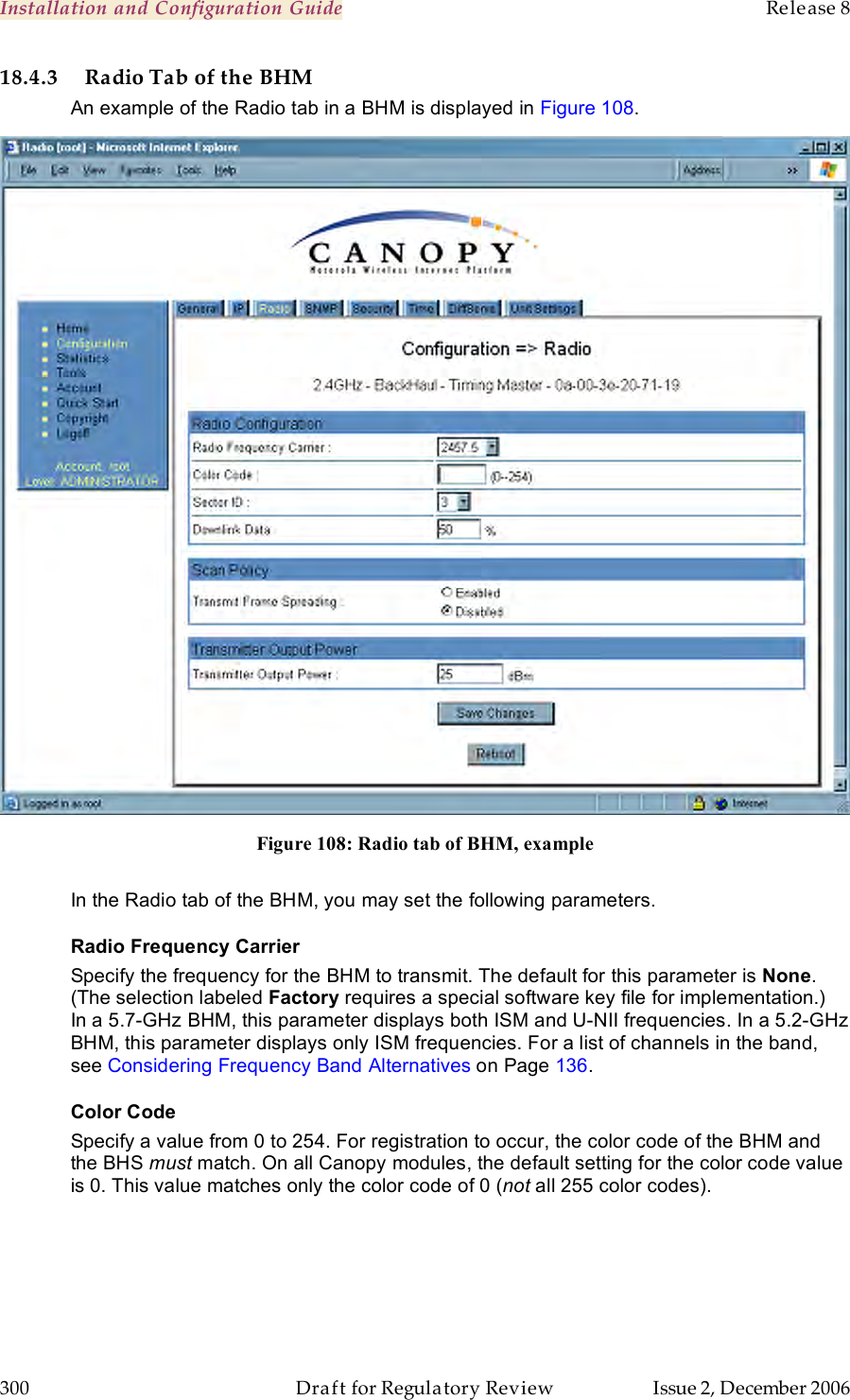 Installation and Configuration Guide    Release 8   300  Draft for Regulatory Review  Issue 2, December 2006 18.4.3 Radio Tab of the BHM An example of the Radio tab in a BHM is displayed in Figure 108.  Figure 108: Radio tab of BHM, example  In the Radio tab of the BHM, you may set the following parameters. Radio Frequency Carrier Specify the frequency for the BHM to transmit. The default for this parameter is None. (The selection labeled Factory requires a special software key file for implementation.)  In a 5.7-GHz BHM, this parameter displays both ISM and U-NII frequencies. In a 5.2-GHz BHM, this parameter displays only ISM frequencies. For a list of channels in the band, see Considering Frequency Band Alternatives on Page 136. Color Code Specify a value from 0 to 254. For registration to occur, the color code of the BHM and the BHS must match. On all Canopy modules, the default setting for the color code value is 0. This value matches only the color code of 0 (not all 255 color codes). 