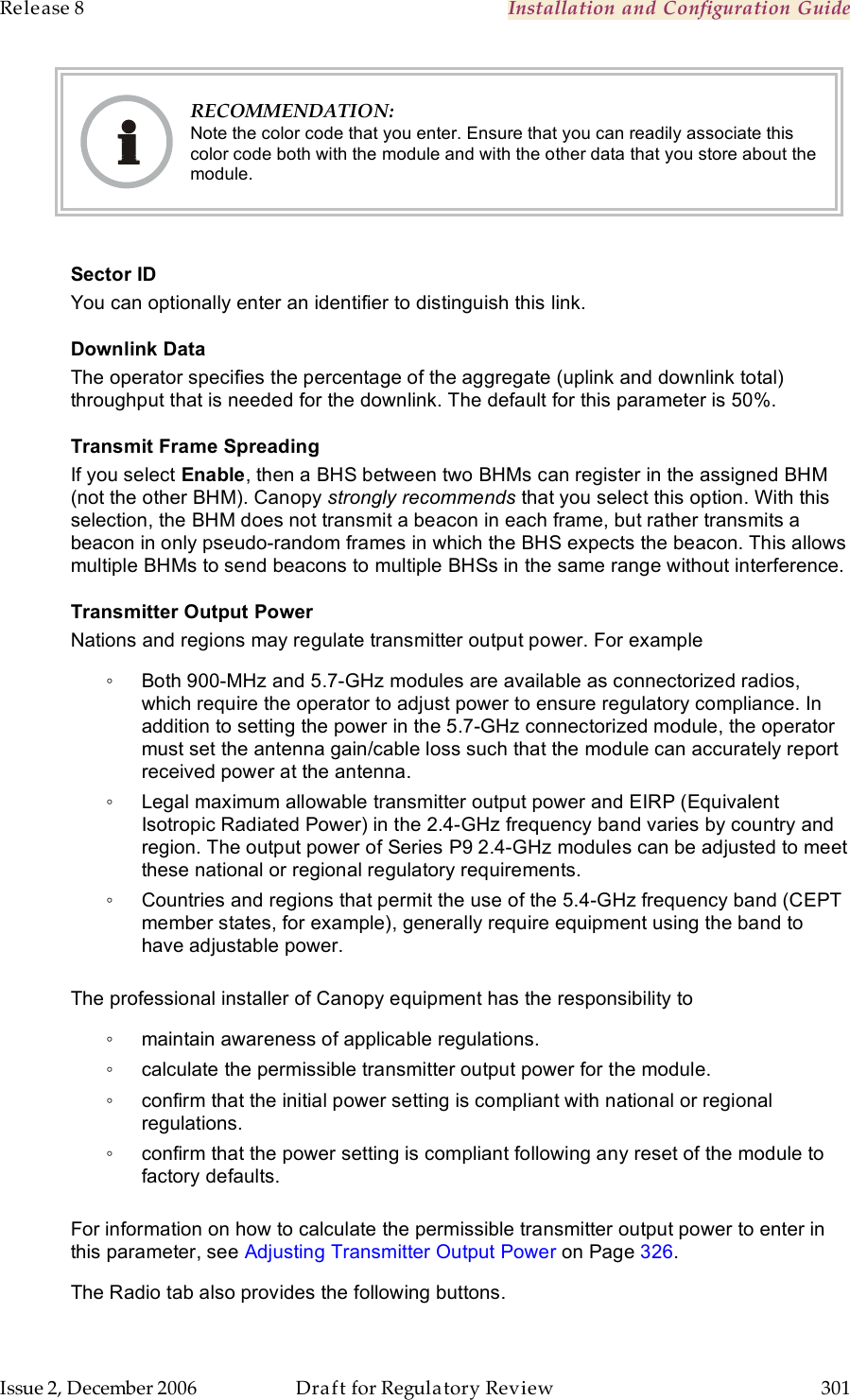 Release 8    Installation and Configuration Guide   Issue 2, December 2006  Draft for Regulatory Review  301      RECOMMENDATION: Note the color code that you enter. Ensure that you can readily associate this color code both with the module and with the other data that you store about the module.  Sector ID You can optionally enter an identifier to distinguish this link. Downlink Data The operator specifies the percentage of the aggregate (uplink and downlink total) throughput that is needed for the downlink. The default for this parameter is 50%.  Transmit Frame Spreading If you select Enable, then a BHS between two BHMs can register in the assigned BHM (not the other BHM). Canopy strongly recommends that you select this option. With this selection, the BHM does not transmit a beacon in each frame, but rather transmits a beacon in only pseudo-random frames in which the BHS expects the beacon. This allows multiple BHMs to send beacons to multiple BHSs in the same range without interference. Transmitter Output Power Nations and regions may regulate transmitter output power. For example ◦  Both 900-MHz and 5.7-GHz modules are available as connectorized radios, which require the operator to adjust power to ensure regulatory compliance. In addition to setting the power in the 5.7-GHz connectorized module, the operator must set the antenna gain/cable loss such that the module can accurately report received power at the antenna. ◦  Legal maximum allowable transmitter output power and EIRP (Equivalent Isotropic Radiated Power) in the 2.4-GHz frequency band varies by country and region. The output power of Series P9 2.4-GHz modules can be adjusted to meet these national or regional regulatory requirements. ◦  Countries and regions that permit the use of the 5.4-GHz frequency band (CEPT member states, for example), generally require equipment using the band to have adjustable power.  The professional installer of Canopy equipment has the responsibility to ◦  maintain awareness of applicable regulations. ◦  calculate the permissible transmitter output power for the module. ◦  confirm that the initial power setting is compliant with national or regional regulations. ◦  confirm that the power setting is compliant following any reset of the module to factory defaults.  For information on how to calculate the permissible transmitter output power to enter in this parameter, see Adjusting Transmitter Output Power on Page 326. The Radio tab also provides the following buttons. 