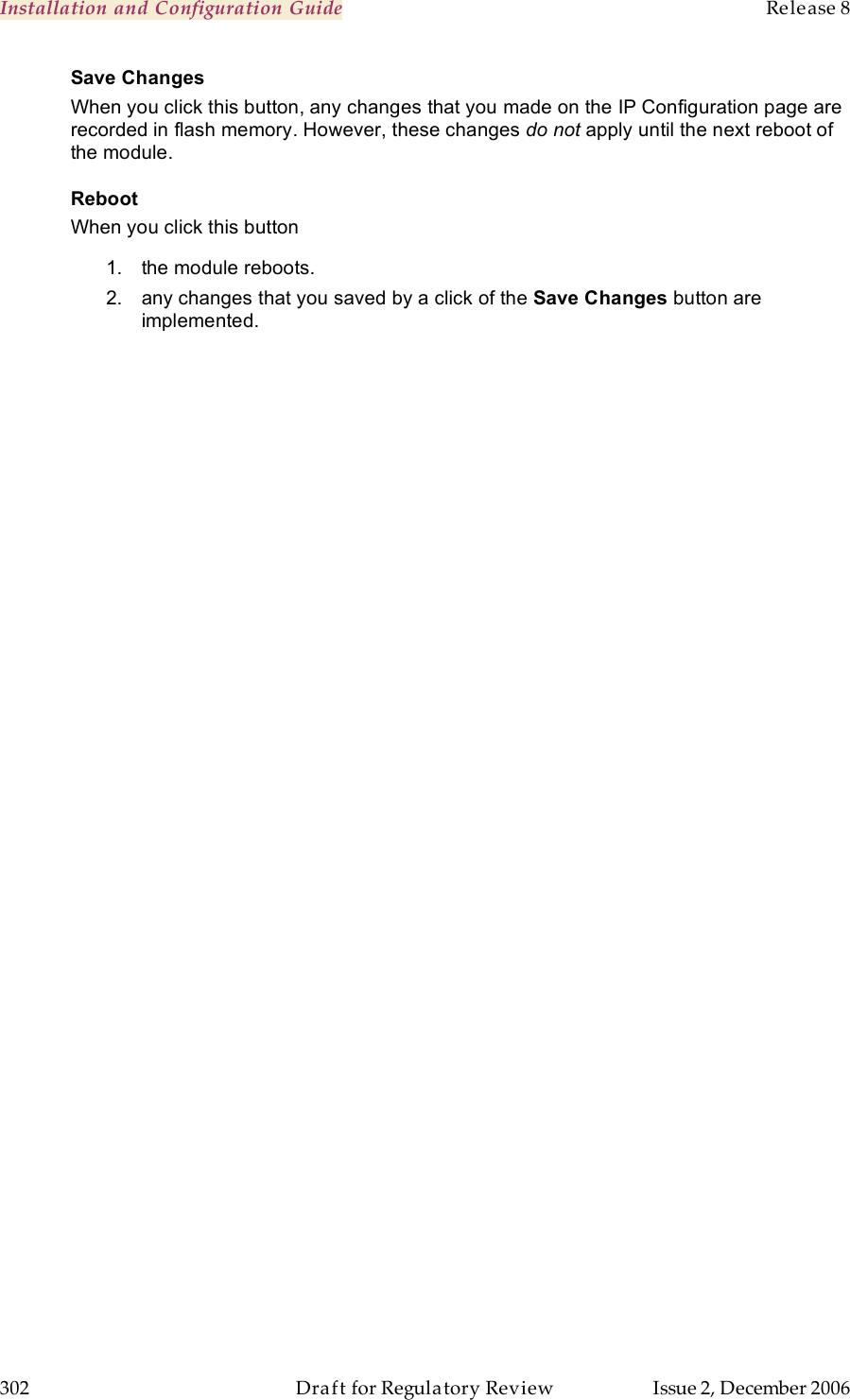 Installation and Configuration Guide    Release 8   302  Draft for Regulatory Review  Issue 2, December 2006 Save Changes When you click this button, any changes that you made on the IP Configuration page are recorded in flash memory. However, these changes do not apply until the next reboot of the module. Reboot When you click this button 1.  the module reboots. 2.  any changes that you saved by a click of the Save Changes button are implemented. 