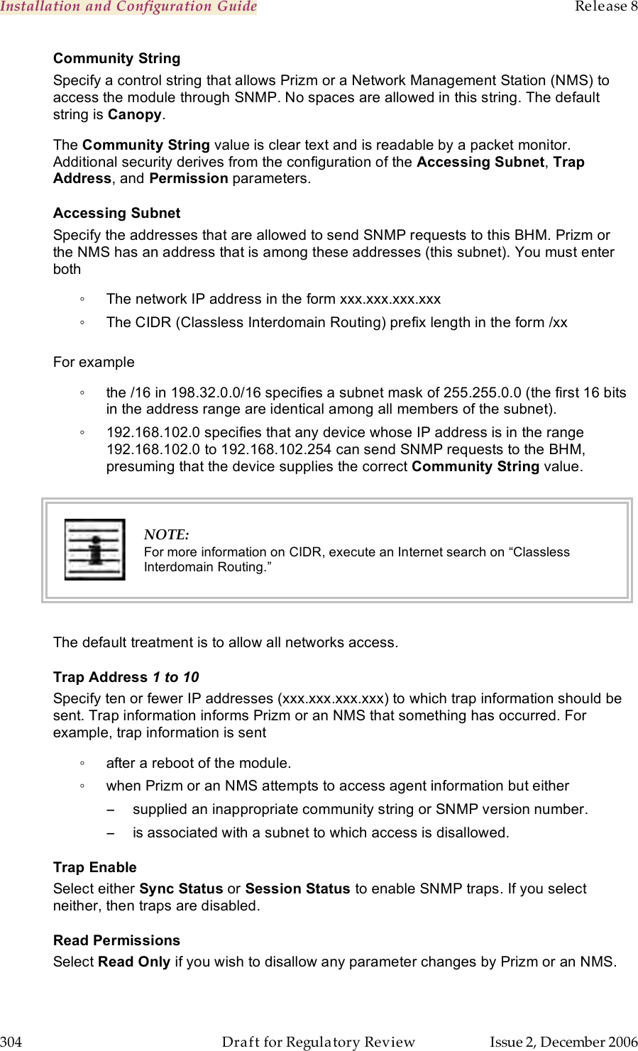 Installation and Configuration Guide    Release 8   304  Draft for Regulatory Review  Issue 2, December 2006 Community String Specify a control string that allows Prizm or a Network Management Station (NMS) to access the module through SNMP. No spaces are allowed in this string. The default string is Canopy.  The Community String value is clear text and is readable by a packet monitor. Additional security derives from the configuration of the Accessing Subnet, Trap Address, and Permission parameters. Accessing Subnet Specify the addresses that are allowed to send SNMP requests to this BHM. Prizm or the NMS has an address that is among these addresses (this subnet). You must enter both ◦  The network IP address in the form xxx.xxx.xxx.xxx ◦  The CIDR (Classless Interdomain Routing) prefix length in the form /xx   For example ◦  the /16 in 198.32.0.0/16 specifies a subnet mask of 255.255.0.0 (the first 16 bits in the address range are identical among all members of the subnet).  ◦  192.168.102.0 specifies that any device whose IP address is in the range 192.168.102.0 to 192.168.102.254 can send SNMP requests to the BHM, presuming that the device supplies the correct Community String value.    NOTE: For more information on CIDR, execute an Internet search on “Classless Interdomain Routing.”  The default treatment is to allow all networks access. Trap Address 1 to 10 Specify ten or fewer IP addresses (xxx.xxx.xxx.xxx) to which trap information should be sent. Trap information informs Prizm or an NMS that something has occurred. For example, trap information is sent ◦  after a reboot of the module. ◦  when Prizm or an NMS attempts to access agent information but either −  supplied an inappropriate community string or SNMP version number. −  is associated with a subnet to which access is disallowed. Trap Enable Select either Sync Status or Session Status to enable SNMP traps. If you select neither, then traps are disabled. Read Permissions Select Read Only if you wish to disallow any parameter changes by Prizm or an NMS. 