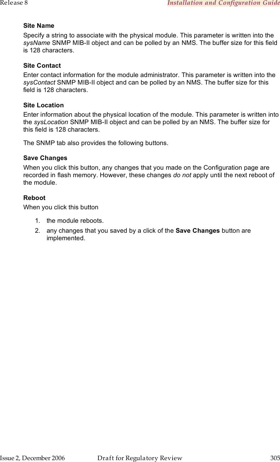 Release 8    Installation and Configuration Guide   Issue 2, December 2006  Draft for Regulatory Review  305     Site Name Specify a string to associate with the physical module. This parameter is written into the sysName SNMP MIB-II object and can be polled by an NMS. The buffer size for this field is 128 characters.  Site Contact Enter contact information for the module administrator. This parameter is written into the sysContact SNMP MIB-II object and can be polled by an NMS. The buffer size for this field is 128 characters. Site Location Enter information about the physical location of the module. This parameter is written into the sysLocation SNMP MIB-II object and can be polled by an NMS. The buffer size for this field is 128 characters. The SNMP tab also provides the following buttons. Save Changes When you click this button, any changes that you made on the Configuration page are recorded in flash memory. However, these changes do not apply until the next reboot of the module. Reboot When you click this button 1.  the module reboots. 2.  any changes that you saved by a click of the Save Changes button are implemented. 