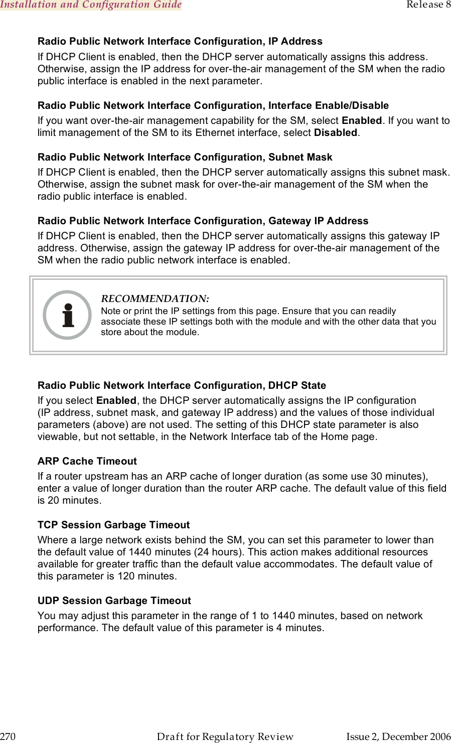 Installation and Configuration Guide    Release 8   270  Draft for Regulatory Review  Issue 2, December 2006 Radio Public Network Interface Configuration, IP Address If DHCP Client is enabled, then the DHCP server automatically assigns this address. Otherwise, assign the IP address for over-the-air management of the SM when the radio public interface is enabled in the next parameter. Radio Public Network Interface Configuration, Interface Enable/Disable If you want over-the-air management capability for the SM, select Enabled. If you want to limit management of the SM to its Ethernet interface, select Disabled. Radio Public Network Interface Configuration, Subnet Mask If DHCP Client is enabled, then the DHCP server automatically assigns this subnet mask. Otherwise, assign the subnet mask for over-the-air management of the SM when the radio public interface is enabled. Radio Public Network Interface Configuration, Gateway IP Address If DHCP Client is enabled, then the DHCP server automatically assigns this gateway IP address. Otherwise, assign the gateway IP address for over-the-air management of the SM when the radio public network interface is enabled.  RECOMMENDATION: Note or print the IP settings from this page. Ensure that you can readily associate these IP settings both with the module and with the other data that you store about the module.  Radio Public Network Interface Configuration, DHCP State If you select Enabled, the DHCP server automatically assigns the IP configuration (IP address, subnet mask, and gateway IP address) and the values of those individual parameters (above) are not used. The setting of this DHCP state parameter is also viewable, but not settable, in the Network Interface tab of the Home page.  ARP Cache Timeout If a router upstream has an ARP cache of longer duration (as some use 30 minutes), enter a value of longer duration than the router ARP cache. The default value of this field is 20 minutes. TCP Session Garbage Timeout Where a large network exists behind the SM, you can set this parameter to lower than the default value of 1440 minutes (24 hours). This action makes additional resources available for greater traffic than the default value accommodates. The default value of this parameter is 120 minutes. UDP Session Garbage Timeout You may adjust this parameter in the range of 1 to 1440 minutes, based on network performance. The default value of this parameter is 4 minutes. 