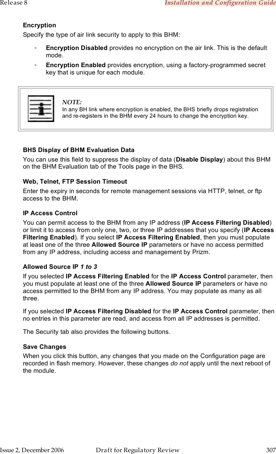 Release 8    Installation and Configuration Guide   Issue 2, December 2006  Draft for Regulatory Review  307     Encryption Specify the type of air link security to apply to this BHM: ◦ Encryption Disabled provides no encryption on the air link. This is the default mode. ◦ Encryption Enabled provides encryption, using a factory-programmed secret key that is unique for each module.   NOTE: In any BH link where encryption is enabled, the BHS briefly drops registration and re-registers in the BHM every 24 hours to change the encryption key.  BHS Display of BHM Evaluation Data You can use this field to suppress the display of data (Disable Display) about this BHM on the BHM Evaluation tab of the Tools page in the BHS. Web, Telnet, FTP Session Timeout Enter the expiry in seconds for remote management sessions via HTTP, telnet, or ftp access to the BHM. IP Access Control You can permit access to the BHM from any IP address (IP Access Filtering Disabled) or limit it to access from only one, two, or three IP addresses that you specify (IP Access Filtering Enabled). If you select IP Access Filtering Enabled, then you must populate at least one of the three Allowed Source IP parameters or have no access permitted from any IP address, including access and management by Prizm. Allowed Source IP 1 to 3 If you selected IP Access Filtering Enabled for the IP Access Control parameter, then you must populate at least one of the three Allowed Source IP parameters or have no access permitted to the BHM from any IP address. You may populate as many as all three. If you selected IP Access Filtering Disabled for the IP Access Control parameter, then no entries in this parameter are read, and access from all IP addresses is permitted. The Security tab also provides the following buttons. Save Changes When you click this button, any changes that you made on the Configuration page are recorded in flash memory. However, these changes do not apply until the next reboot of the module. 