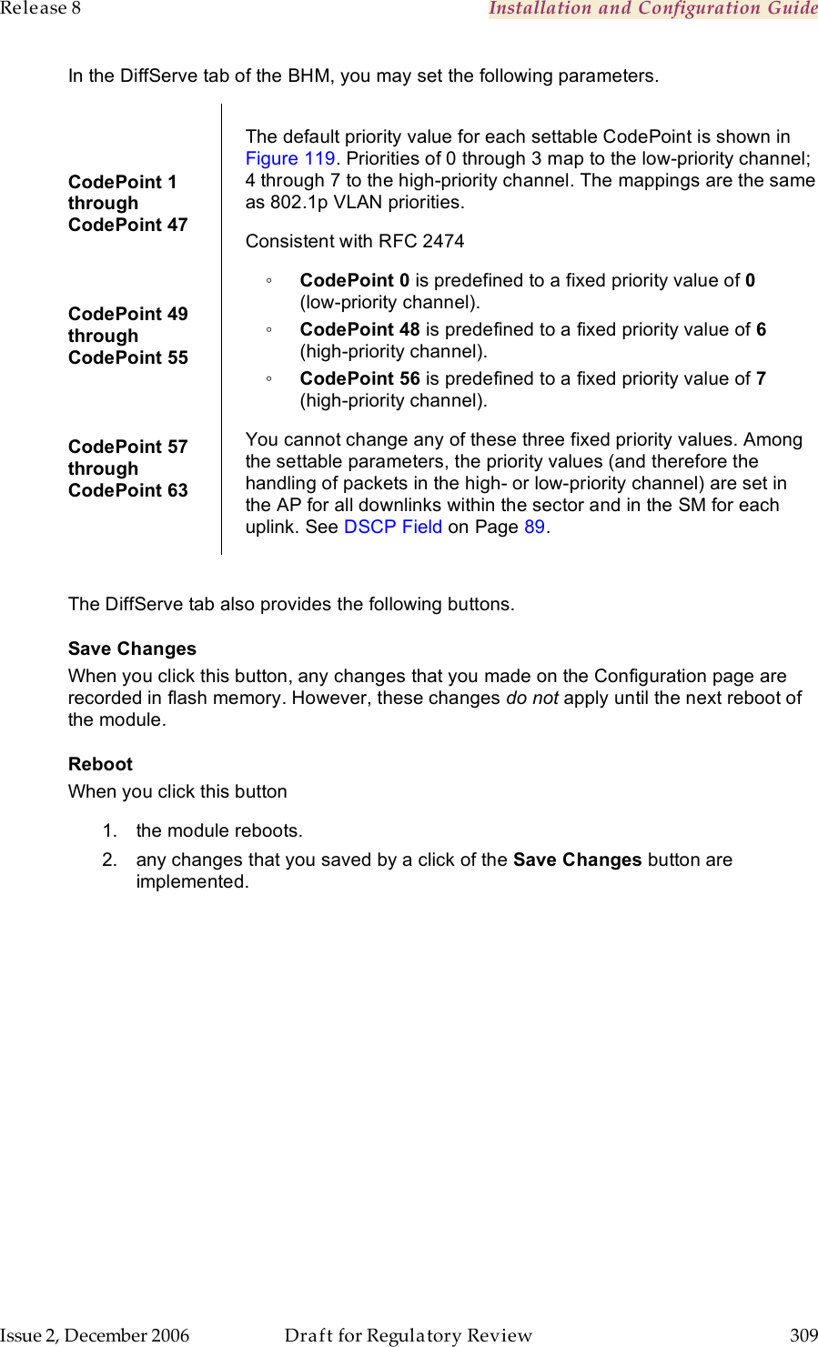 Release 8    Installation and Configuration Guide   Issue 2, December 2006  Draft for Regulatory Review  309     In the DiffServe tab of the BHM, you may set the following parameters.  CodePoint 1  through  CodePoint 47  CodePoint 49  through  CodePoint 55  CodePoint 57  through  CodePoint 63  The default priority value for each settable CodePoint is shown in Figure 119. Priorities of 0 through 3 map to the low-priority channel; 4 through 7 to the high-priority channel. The mappings are the same as 802.1p VLAN priorities. Consistent with RFC 2474 ◦ CodePoint 0 is predefined to a fixed priority value of 0  (low-priority channel). ◦ CodePoint 48 is predefined to a fixed priority value of 6 (high-priority channel). ◦ CodePoint 56 is predefined to a fixed priority value of 7 (high-priority channel). You cannot change any of these three fixed priority values. Among the settable parameters, the priority values (and therefore the handling of packets in the high- or low-priority channel) are set in the AP for all downlinks within the sector and in the SM for each uplink. See DSCP Field on Page 89.  The DiffServe tab also provides the following buttons. Save Changes When you click this button, any changes that you made on the Configuration page are recorded in flash memory. However, these changes do not apply until the next reboot of the module. Reboot When you click this button 1.  the module reboots. 2.  any changes that you saved by a click of the Save Changes button are implemented. 