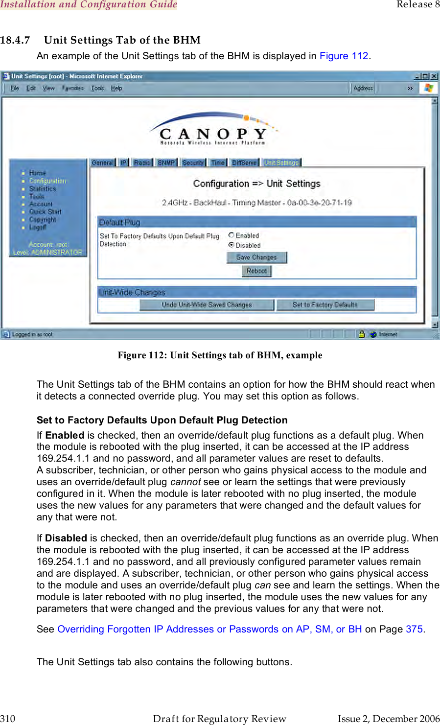 Installation and Configuration Guide    Release 8   310  Draft for Regulatory Review  Issue 2, December 2006 18.4.7 Unit Settings Tab of the BHM An example of the Unit Settings tab of the BHM is displayed in Figure 112.  Figure 112: Unit Settings tab of BHM, example  The Unit Settings tab of the BHM contains an option for how the BHM should react when it detects a connected override plug. You may set this option as follows. Set to Factory Defaults Upon Default Plug Detection If Enabled is checked, then an override/default plug functions as a default plug. When the module is rebooted with the plug inserted, it can be accessed at the IP address 169.254.1.1 and no password, and all parameter values are reset to defaults. A subscriber, technician, or other person who gains physical access to the module and uses an override/default plug cannot see or learn the settings that were previously configured in it. When the module is later rebooted with no plug inserted, the module uses the new values for any parameters that were changed and the default values for any that were not. If Disabled is checked, then an override/default plug functions as an override plug. When the module is rebooted with the plug inserted, it can be accessed at the IP address 169.254.1.1 and no password, and all previously configured parameter values remain and are displayed. A subscriber, technician, or other person who gains physical access to the module and uses an override/default plug can see and learn the settings. When the module is later rebooted with no plug inserted, the module uses the new values for any parameters that were changed and the previous values for any that were not. See Overriding Forgotten IP Addresses or Passwords on AP, SM, or BH on Page 375.  The Unit Settings tab also contains the following buttons. 
