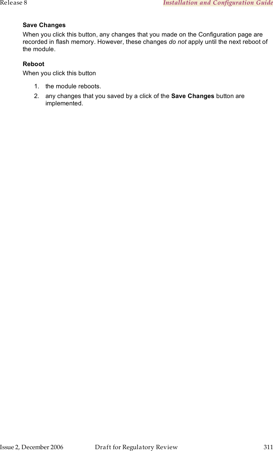 Release 8    Installation and Configuration Guide   Issue 2, December 2006  Draft for Regulatory Review  311     Save Changes When you click this button, any changes that you made on the Configuration page are recorded in flash memory. However, these changes do not apply until the next reboot of the module. Reboot When you click this button 1.  the module reboots. 2.  any changes that you saved by a click of the Save Changes button are implemented.  