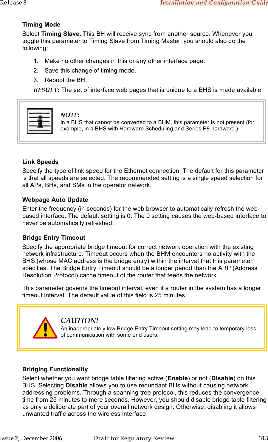 Release 8    Installation and Configuration Guide   Issue 2, December 2006  Draft for Regulatory Review  313     Timing Mode Select Timing Slave. This BH will receive sync from another source. Whenever you toggle this parameter to Timing Slave from Timing Master, you should also do the following: 1.  Make no other changes in this or any other interface page. 2.  Save this change of timing mode. 3.  Reboot the BH. RESULT: The set of interface web pages that is unique to a BHS is made available.  NOTE: In a BHS that cannot be converted to a BHM, this parameter is not present (for example, in a BHS with Hardware Scheduling and Series P8 hardware.)  Link Speeds Specify the type of link speed for the Ethernet connection. The default for this parameter is that all speeds are selected. The recommended setting is a single speed selection for all APs, BHs, and SMs in the operator network. Webpage Auto Update Enter the frequency (in seconds) for the web browser to automatically refresh the web-based interface. The default setting is 0. The 0 setting causes the web-based interface to never be automatically refreshed. Bridge Entry Timeout Specify the appropriate bridge timeout for correct network operation with the existing network infrastructure. Timeout occurs when the BHM encounters no activity with the BHS (whose MAC address is the bridge entry) within the interval that this parameter specifies. The Bridge Entry Timeout should be a longer period than the ARP (Address Resolution Protocol) cache timeout of the router that feeds the network. This parameter governs the timeout interval, even if a router in the system has a longer timeout interval. The default value of this field is 25 minutes.  CAUTION! An inappropriately low Bridge Entry Timeout setting may lead to temporary loss of communication with some end users.   Bridging Functionality Select whether you want bridge table filtering active (Enable) or not (Disable) on this BHS. Selecting Disable allows you to use redundant BHs without causing network addressing problems. Through a spanning tree protocol, this reduces the convergence time from 25 minutes to mere seconds. However, you should disable bridge table filtering as only a deliberate part of your overall network design. Otherwise, disabling it allows unwanted traffic across the wireless interface. 