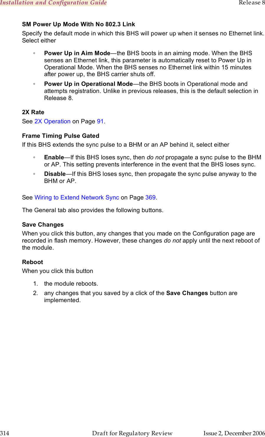 Installation and Configuration Guide    Release 8   314  Draft for Regulatory Review  Issue 2, December 2006 SM Power Up Mode With No 802.3 Link Specify the default mode in which this BHS will power up when it senses no Ethernet link. Select either ◦ Power Up in Aim Mode—the BHS boots in an aiming mode. When the BHS senses an Ethernet link, this parameter is automatically reset to Power Up in Operational Mode. When the BHS senses no Ethernet link within 15 minutes after power up, the BHS carrier shuts off.  ◦ Power Up in Operational Mode—the BHS boots in Operational mode and attempts registration. Unlike in previous releases, this is the default selection in Release 8. 2X Rate See 2X Operation on Page 91. Frame Timing Pulse Gated If this BHS extends the sync pulse to a BHM or an AP behind it, select either ◦ Enable—If this BHS loses sync, then do not propagate a sync pulse to the BHM or AP. This setting prevents interference in the event that the BHS loses sync. ◦ Disable—If this BHS loses sync, then propagate the sync pulse anyway to the BHM or AP.  See Wiring to Extend Network Sync on Page 369. The General tab also provides the following buttons. Save Changes When you click this button, any changes that you made on the Configuration page are recorded in flash memory. However, these changes do not apply until the next reboot of the module. Reboot When you click this button 1.  the module reboots. 2.  any changes that you saved by a click of the Save Changes button are implemented.  