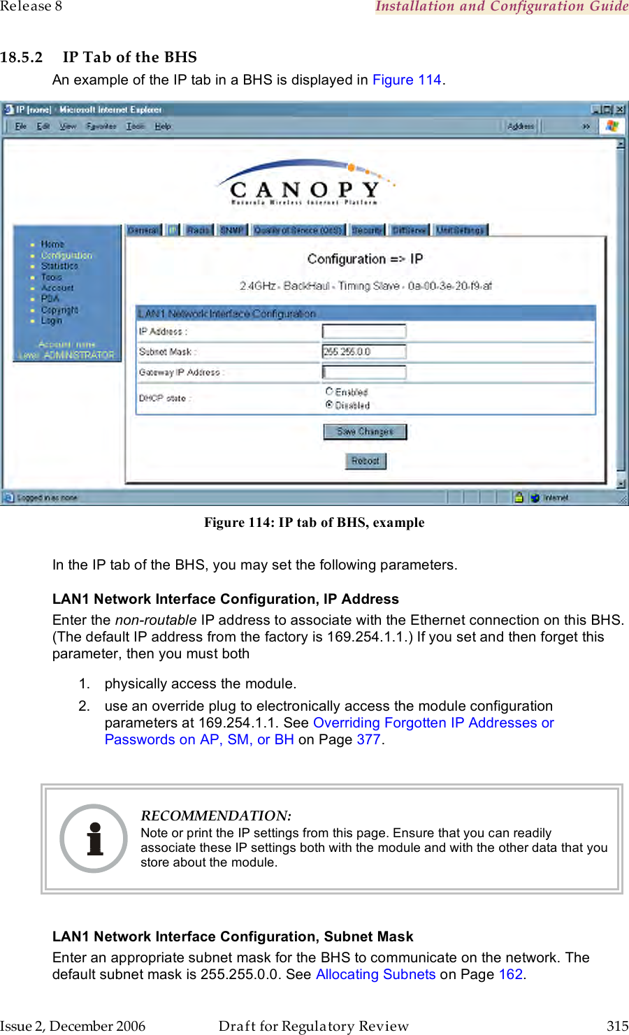 Release 8    Installation and Configuration Guide   Issue 2, December 2006  Draft for Regulatory Review  315     18.5.2 IP Tab of the BHS An example of the IP tab in a BHS is displayed in Figure 114.  Figure 114: IP tab of BHS, example  In the IP tab of the BHS, you may set the following parameters. LAN1 Network Interface Configuration, IP Address Enter the non-routable IP address to associate with the Ethernet connection on this BHS. (The default IP address from the factory is 169.254.1.1.) If you set and then forget this parameter, then you must both 1.  physically access the module. 2.  use an override plug to electronically access the module configuration parameters at 169.254.1.1. See Overriding Forgotten IP Addresses or Passwords on AP, SM, or BH on Page 377.   RECOMMENDATION: Note or print the IP settings from this page. Ensure that you can readily associate these IP settings both with the module and with the other data that you store about the module.  LAN1 Network Interface Configuration, Subnet Mask Enter an appropriate subnet mask for the BHS to communicate on the network. The default subnet mask is 255.255.0.0. See Allocating Subnets on Page 162. 