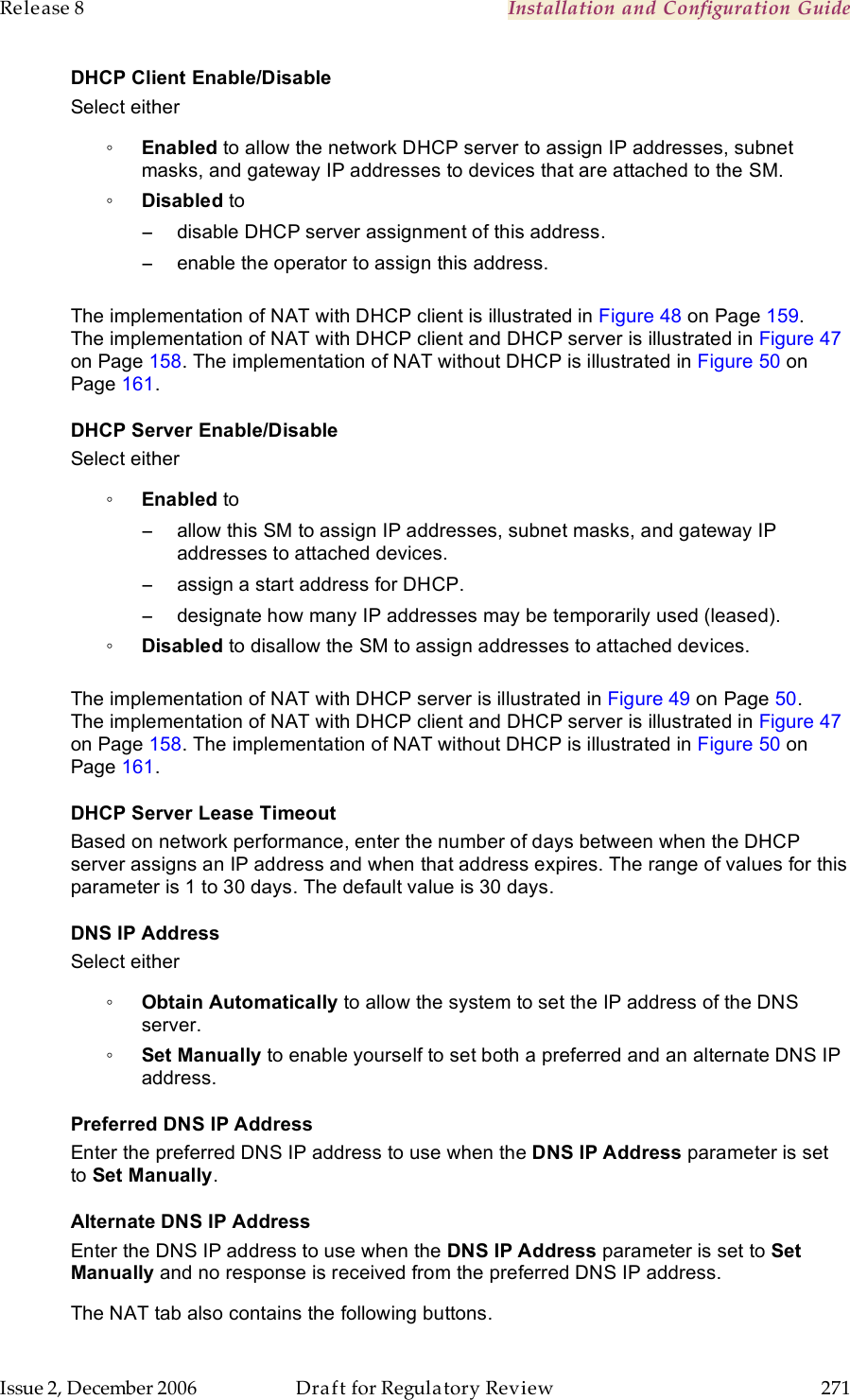 Release 8    Installation and Configuration Guide   Issue 2, December 2006  Draft for Regulatory Review  271     DHCP Client Enable/Disable Select either ◦ Enabled to allow the network DHCP server to assign IP addresses, subnet masks, and gateway IP addresses to devices that are attached to the SM. ◦ Disabled to −  disable DHCP server assignment of this address. −  enable the operator to assign this address.  The implementation of NAT with DHCP client is illustrated in Figure 48 on Page 159. The implementation of NAT with DHCP client and DHCP server is illustrated in Figure 47 on Page 158. The implementation of NAT without DHCP is illustrated in Figure 50 on Page 161. DHCP Server Enable/Disable Select either ◦ Enabled to  −  allow this SM to assign IP addresses, subnet masks, and gateway IP addresses to attached devices. −  assign a start address for DHCP. −  designate how many IP addresses may be temporarily used (leased). ◦ Disabled to disallow the SM to assign addresses to attached devices.  The implementation of NAT with DHCP server is illustrated in Figure 49 on Page 50. The implementation of NAT with DHCP client and DHCP server is illustrated in Figure 47 on Page 158. The implementation of NAT without DHCP is illustrated in Figure 50 on Page 161. DHCP Server Lease Timeout Based on network performance, enter the number of days between when the DHCP server assigns an IP address and when that address expires. The range of values for this parameter is 1 to 30 days. The default value is 30 days. DNS IP Address Select either ◦ Obtain Automatically to allow the system to set the IP address of the DNS server. ◦ Set Manually to enable yourself to set both a preferred and an alternate DNS IP address. Preferred DNS IP Address Enter the preferred DNS IP address to use when the DNS IP Address parameter is set to Set Manually. Alternate DNS IP Address Enter the DNS IP address to use when the DNS IP Address parameter is set to Set Manually and no response is received from the preferred DNS IP address. The NAT tab also contains the following buttons. 