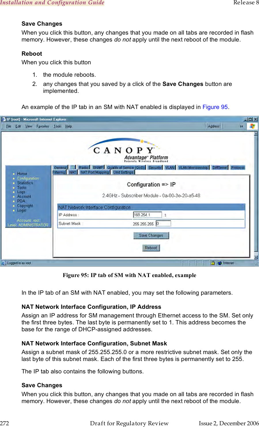 Installation and Configuration Guide    Release 8   272  Draft for Regulatory Review  Issue 2, December 2006 Save Changes When you click this button, any changes that you made on all tabs are recorded in flash memory. However, these changes do not apply until the next reboot of the module. Reboot When you click this button 1.  the module reboots. 2.  any changes that you saved by a click of the Save Changes button are implemented.  An example of the IP tab in an SM with NAT enabled is displayed in Figure 95.  Figure 95: IP tab of SM with NAT enabled, example  In the IP tab of an SM with NAT enabled, you may set the following parameters. NAT Network Interface Configuration, IP Address Assign an IP address for SM management through Ethernet access to the SM. Set only the first three bytes. The last byte is permanently set to 1. This address becomes the base for the range of DHCP-assigned addresses. NAT Network Interface Configuration, Subnet Mask Assign a subnet mask of 255.255.255.0 or a more restrictive subnet mask. Set only the last byte of this subnet mask. Each of the first three bytes is permanently set to 255. The IP tab also contains the following buttons. Save Changes When you click this button, any changes that you made on all tabs are recorded in flash memory. However, these changes do not apply until the next reboot of the module. 