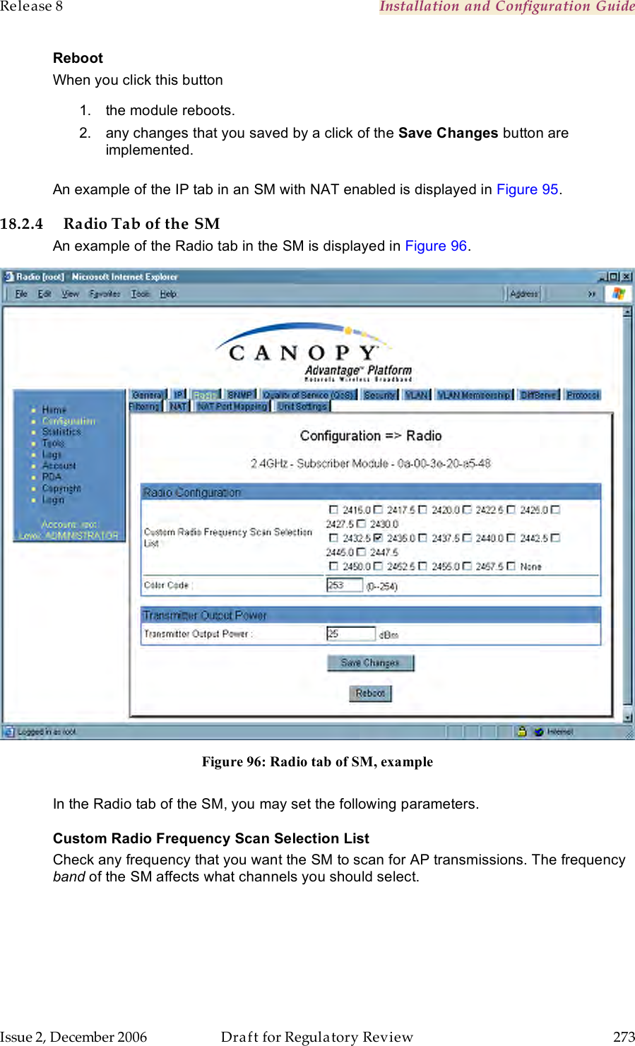 Release 8    Installation and Configuration Guide   Issue 2, December 2006  Draft for Regulatory Review  273     Reboot When you click this button 1.  the module reboots. 2.  any changes that you saved by a click of the Save Changes button are implemented.  An example of the IP tab in an SM with NAT enabled is displayed in Figure 95. 18.2.4 Radio Tab of the SM An example of the Radio tab in the SM is displayed in Figure 96.  Figure 96: Radio tab of SM, example  In the Radio tab of the SM, you may set the following parameters. Custom Radio Frequency Scan Selection List Check any frequency that you want the SM to scan for AP transmissions. The frequency band of the SM affects what channels you should select.  