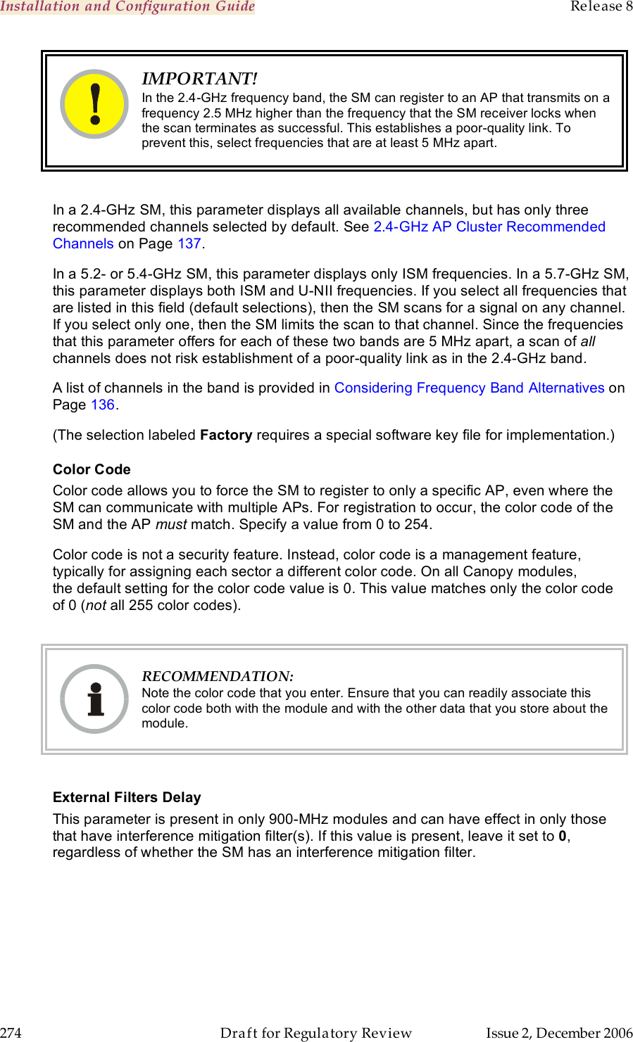 Installation and Configuration Guide    Release 8   274  Draft for Regulatory Review  Issue 2, December 2006  IMPORTANT! In the 2.4-GHz frequency band, the SM can register to an AP that transmits on a frequency 2.5 MHz higher than the frequency that the SM receiver locks when the scan terminates as successful. This establishes a poor-quality link. To prevent this, select frequencies that are at least 5 MHz apart.  In a 2.4-GHz SM, this parameter displays all available channels, but has only three recommended channels selected by default. See 2.4-GHz AP Cluster Recommended Channels on Page 137. In a 5.2- or 5.4-GHz SM, this parameter displays only ISM frequencies. In a 5.7-GHz SM, this parameter displays both ISM and U-NII frequencies. If you select all frequencies that are listed in this field (default selections), then the SM scans for a signal on any channel. If you select only one, then the SM limits the scan to that channel. Since the frequencies that this parameter offers for each of these two bands are 5 MHz apart, a scan of all channels does not risk establishment of a poor-quality link as in the 2.4-GHz band. A list of channels in the band is provided in Considering Frequency Band Alternatives on Page 136. (The selection labeled Factory requires a special software key file for implementation.) Color Code Color code allows you to force the SM to register to only a specific AP, even where the SM can communicate with multiple APs. For registration to occur, the color code of the SM and the AP must match. Specify a value from 0 to 254. Color code is not a security feature. Instead, color code is a management feature, typically for assigning each sector a different color code. On all Canopy modules, the default setting for the color code value is 0. This value matches only the color code of 0 (not all 255 color codes).   RECOMMENDATION: Note the color code that you enter. Ensure that you can readily associate this color code both with the module and with the other data that you store about the module.  External Filters Delay This parameter is present in only 900-MHz modules and can have effect in only those that have interference mitigation filter(s). If this value is present, leave it set to 0, regardless of whether the SM has an interference mitigation filter. 