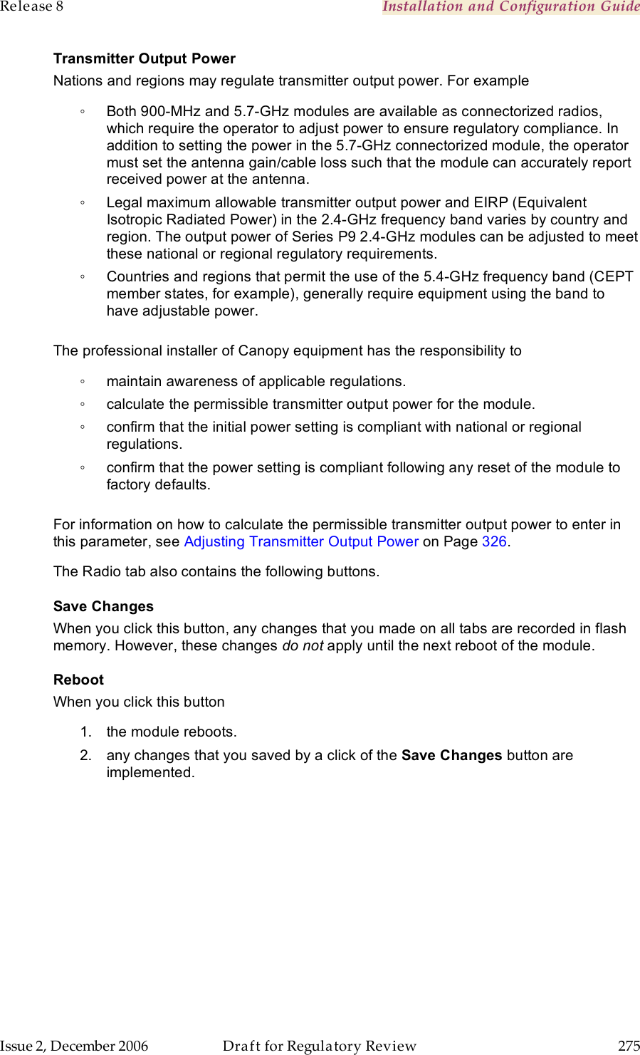 Release 8    Installation and Configuration Guide   Issue 2, December 2006  Draft for Regulatory Review  275     Transmitter Output Power Nations and regions may regulate transmitter output power. For example ◦  Both 900-MHz and 5.7-GHz modules are available as connectorized radios, which require the operator to adjust power to ensure regulatory compliance. In addition to setting the power in the 5.7-GHz connectorized module, the operator must set the antenna gain/cable loss such that the module can accurately report received power at the antenna. ◦  Legal maximum allowable transmitter output power and EIRP (Equivalent Isotropic Radiated Power) in the 2.4-GHz frequency band varies by country and region. The output power of Series P9 2.4-GHz modules can be adjusted to meet these national or regional regulatory requirements. ◦  Countries and regions that permit the use of the 5.4-GHz frequency band (CEPT member states, for example), generally require equipment using the band to have adjustable power.  The professional installer of Canopy equipment has the responsibility to ◦  maintain awareness of applicable regulations. ◦  calculate the permissible transmitter output power for the module. ◦  confirm that the initial power setting is compliant with national or regional regulations. ◦  confirm that the power setting is compliant following any reset of the module to factory defaults.  For information on how to calculate the permissible transmitter output power to enter in this parameter, see Adjusting Transmitter Output Power on Page 326. The Radio tab also contains the following buttons. Save Changes When you click this button, any changes that you made on all tabs are recorded in flash memory. However, these changes do not apply until the next reboot of the module. Reboot When you click this button 1.  the module reboots. 2.  any changes that you saved by a click of the Save Changes button are implemented. 