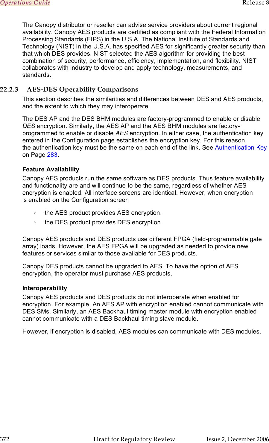 Operations Guide    Release 8   372  Draft for Regulatory Review  Issue 2, December 2006 The Canopy distributor or reseller can advise service providers about current regional availability. Canopy AES products are certified as compliant with the Federal Information Processing Standards (FIPS) in the U.S.A. The National Institute of Standards and Technology (NIST) in the U.S.A. has specified AES for significantly greater security than that which DES provides. NIST selected the AES algorithm for providing the best combination of security, performance, efficiency, implementation, and flexibility. NIST collaborates with industry to develop and apply technology, measurements, and standards. 22.2.3 AES-DES Operability Comparisons This section describes the similarities and differences between DES and AES products, and the extent to which they may interoperate. The DES AP and the DES BHM modules are factory-programmed to enable or disable DES encryption. Similarly, the AES AP and the AES BHM modules are factory-programmed to enable or disable AES encryption. In either case, the authentication key entered in the Configuration page establishes the encryption key. For this reason, the authentication key must be the same on each end of the link. See Authentication Key on Page 283. Feature Availability Canopy AES products run the same software as DES products. Thus feature availability and functionality are and will continue to be the same, regardless of whether AES encryption is enabled. All interface screens are identical. However, when encryption is enabled on the Configuration screen ◦  the AES product provides AES encryption. ◦  the DES product provides DES encryption.  Canopy AES products and DES products use different FPGA (field-programmable gate array) loads. However, the AES FPGA will be upgraded as needed to provide new features or services similar to those available for DES products. Canopy DES products cannot be upgraded to AES. To have the option of AES encryption, the operator must purchase AES products. Interoperability Canopy AES products and DES products do not interoperate when enabled for encryption. For example, An AES AP with encryption enabled cannot communicate with DES SMs. Similarly, an AES Backhaul timing master module with encryption enabled cannot communicate with a DES Backhaul timing slave module.  However, if encryption is disabled, AES modules can communicate with DES modules. 