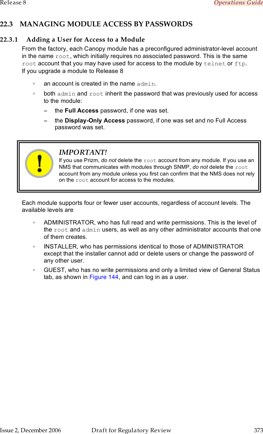 Release 8    Operations Guide   Issue 2, December 2006  Draft for Regulatory Review  373     22.3 MANAGING MODULE ACCESS BY PASSWORDS 22.3.1 Adding a User for Access to a Module From the factory, each Canopy module has a preconfigured administrator-level account in the name root, which initially requires no associated password. This is the same root account that you may have used for access to the module by telnet or ftp. If you upgrade a module to Release 8 ◦  an account is created in the name admin. ◦  both admin and root inherit the password that was previously used for access to the module: −  the Full Access password, if one was set. −  the Display-Only Access password, if one was set and no Full Access password was set.   IMPORTANT! If you use Prizm, do not delete the root account from any module. If you use an NMS that communicates with modules through SNMP, do not delete the root account from any module unless you first can confirm that the NMS does not rely on the root account for access to the modules.  Each module supports four or fewer user accounts, regardless of account levels. The available levels are  ◦  ADMINISTRATOR, who has full read and write permissions. This is the level of the root and admin users, as well as any other administrator accounts that one of them creates. ◦  INSTALLER, who has permissions identical to those of ADMINISTRATOR except that the installer cannot add or delete users or change the password of any other user. ◦  GUEST, who has no write permissions and only a limited view of General Status tab, as shown in Figure 144, and can log in as a user. 