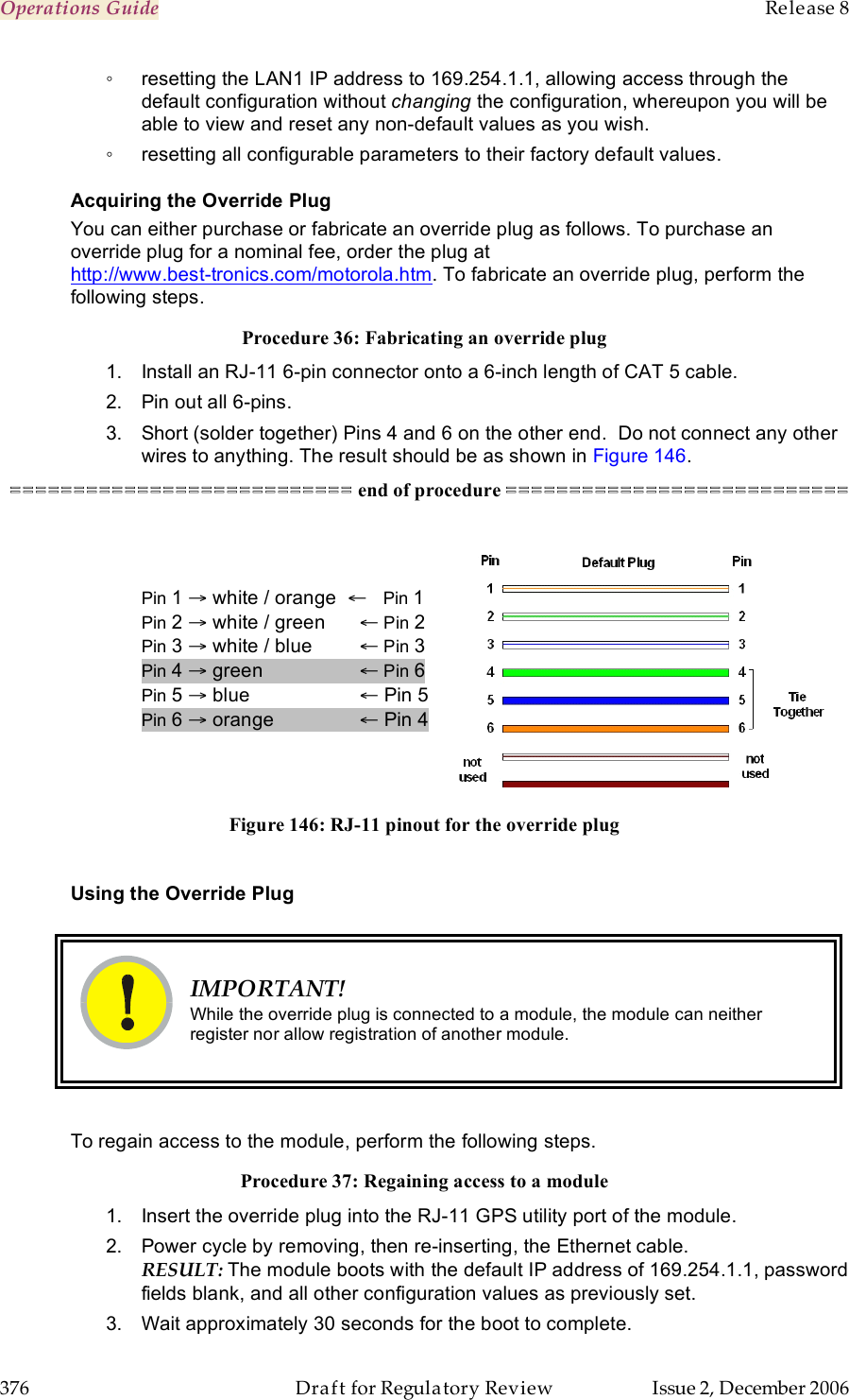 Operations Guide    Release 8   376  Draft for Regulatory Review  Issue 2, December 2006 ◦  resetting the LAN1 IP address to 169.254.1.1, allowing access through the default configuration without changing the configuration, whereupon you will be able to view and reset any non-default values as you wish. ◦  resetting all configurable parameters to their factory default values. Acquiring the Override Plug You can either purchase or fabricate an override plug as follows. To purchase an override plug for a nominal fee, order the plug at  http://www.best-tronics.com/motorola.htm. To fabricate an override plug, perform the following steps. Procedure 36: Fabricating an override plug 1.  Install an RJ-11 6-pin connector onto a 6-inch length of CAT 5 cable.   2.  Pin out all 6-pins. 3.  Short (solder together) Pins 4 and 6 on the other end.  Do not connect any other wires to anything. The result should be as shown in Figure 146. =========================== end of procedure ===========================   Pin 1 → white / orange  ←   Pin 1 Pin 2 → white / green   ← Pin 2 Pin 3 → white / blue   ← Pin 3 Pin 4 → green     ← Pin 6 Pin 5 → blue     ← Pin 5 Pin 6 → orange      ← Pin 4   Figure 146: RJ-11 pinout for the override plug  Using the Override Plug   IMPORTANT! While the override plug is connected to a module, the module can neither register nor allow registration of another module.  To regain access to the module, perform the following steps. Procedure 37: Regaining access to a module 1.  Insert the override plug into the RJ-11 GPS utility port of the module.  2.  Power cycle by removing, then re-inserting, the Ethernet cable. RESULT: The module boots with the default IP address of 169.254.1.1, password fields blank, and all other configuration values as previously set. 3.  Wait approximately 30 seconds for the boot to complete. 