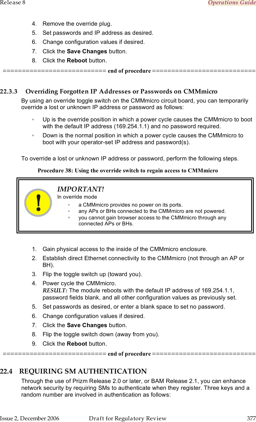 Release 8    Operations Guide   Issue 2, December 2006  Draft for Regulatory Review  377     4.  Remove the override plug. 5.  Set passwords and IP address as desired. 6.  Change configuration values if desired. 7.  Click the Save Changes button. 8.  Click the Reboot button. =========================== end of procedure ===========================  22.3.3 Overriding Forgotten IP Addresses or Passwords on CMMmicro By using an override toggle switch on the CMMmicro circuit board, you can temporarily override a lost or unknown IP address or password as follows: ◦  Up is the override position in which a power cycle causes the CMMmicro to boot with the default IP address (169.254.1.1) and no password required. ◦  Down is the normal position in which a power cycle causes the CMMmicro to boot with your operator-set IP address and password(s).  To override a lost or unknown IP address or password, perform the following steps. Procedure 38: Using the override switch to regain access to CMMmicro  IMPORTANT! In override mode ◦  a CMMmicro provides no power on its ports. ◦  any APs or BHs connected to the CMMmicro are not powered. ◦ you cannot gain browser access to the CMMmicro through any connected APs or BHs.  1.  Gain physical access to the inside of the CMMmicro enclosure. 2.  Establish direct Ethernet connectivity to the CMMmicro (not through an AP or BH). 3.  Flip the toggle switch up (toward you). 4.  Power cycle the CMMmicro. RESULT: The module reboots with the default IP address of 169.254.1.1, password fields blank, and all other configuration values as previously set. 5.  Set passwords as desired, or enter a blank space to set no password. 6.  Change configuration values if desired. 7.  Click the Save Changes button. 8.  Flip the toggle switch down (away from you). 9.  Click the Reboot button. =========================== end of procedure =========================== 22.4 REQUIRING SM AUTHENTICATION Through the use of Prizm Release 2.0 or later, or BAM Release 2.1, you can enhance network security by requiring SMs to authenticate when they register. Three keys and a random number are involved in authentication as follows: 