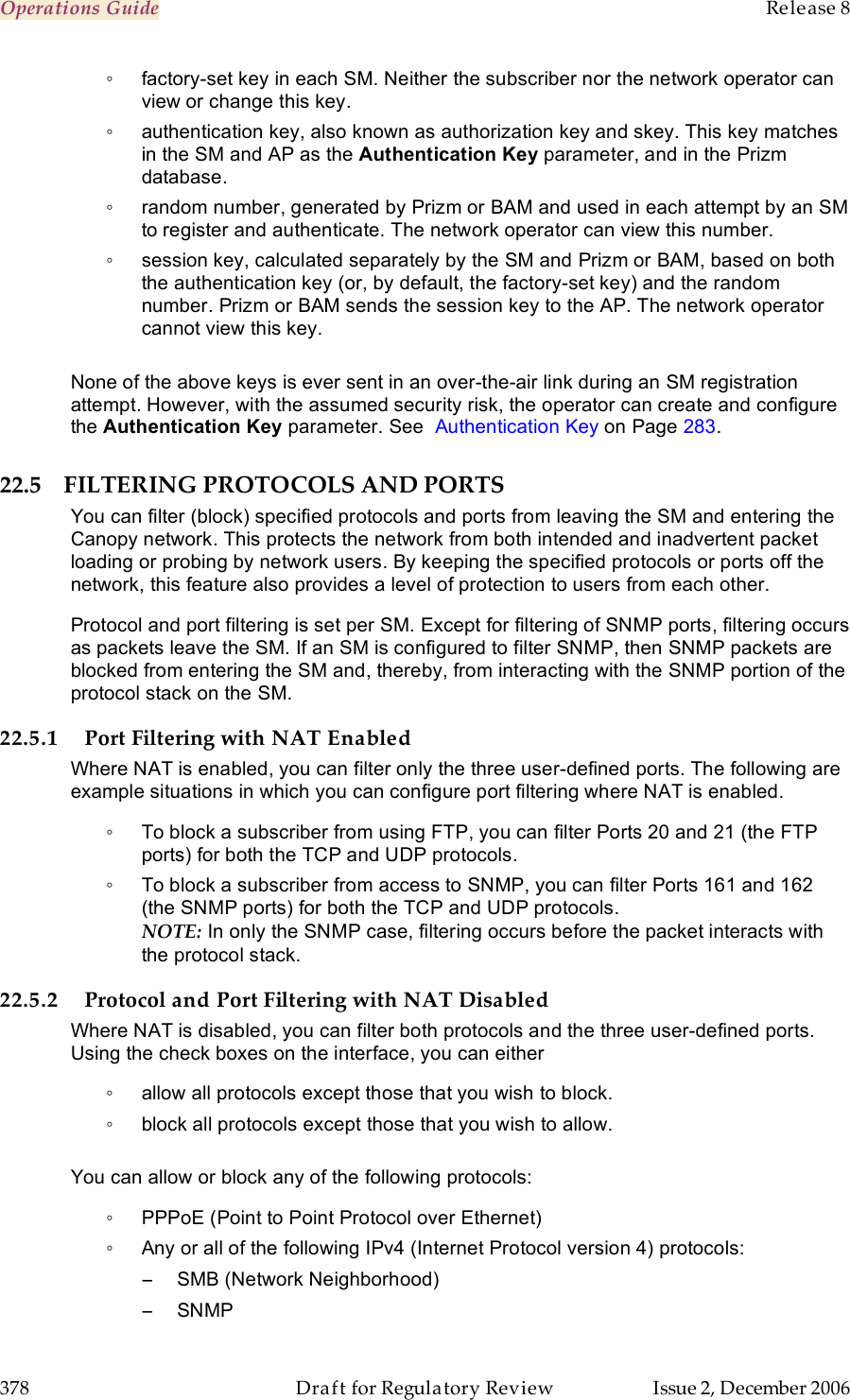 Operations Guide    Release 8   378  Draft for Regulatory Review  Issue 2, December 2006 ◦  factory-set key in each SM. Neither the subscriber nor the network operator can view or change this key. ◦  authentication key, also known as authorization key and skey. This key matches in the SM and AP as the Authentication Key parameter, and in the Prizm database. ◦  random number, generated by Prizm or BAM and used in each attempt by an SM to register and authenticate. The network operator can view this number. ◦  session key, calculated separately by the SM and Prizm or BAM, based on both the authentication key (or, by default, the factory-set key) and the random number. Prizm or BAM sends the session key to the AP. The network operator cannot view this key.  None of the above keys is ever sent in an over-the-air link during an SM registration attempt. However, with the assumed security risk, the operator can create and configure the Authentication Key parameter. See  Authentication Key on Page 283.  22.5 FILTERING PROTOCOLS AND PORTS You can filter (block) specified protocols and ports from leaving the SM and entering the Canopy network. This protects the network from both intended and inadvertent packet loading or probing by network users. By keeping the specified protocols or ports off the network, this feature also provides a level of protection to users from each other. Protocol and port filtering is set per SM. Except for filtering of SNMP ports, filtering occurs as packets leave the SM. If an SM is configured to filter SNMP, then SNMP packets are blocked from entering the SM and, thereby, from interacting with the SNMP portion of the protocol stack on the SM. 22.5.1 Port Filtering with NAT Enabled Where NAT is enabled, you can filter only the three user-defined ports. The following are example situations in which you can configure port filtering where NAT is enabled. ◦  To block a subscriber from using FTP, you can filter Ports 20 and 21 (the FTP ports) for both the TCP and UDP protocols.  ◦  To block a subscriber from access to SNMP, you can filter Ports 161 and 162 (the SNMP ports) for both the TCP and UDP protocols.  NOTE: In only the SNMP case, filtering occurs before the packet interacts with the protocol stack. 22.5.2 Protocol and Port Filtering with NAT Disabled Where NAT is disabled, you can filter both protocols and the three user-defined ports. Using the check boxes on the interface, you can either  ◦  allow all protocols except those that you wish to block. ◦  block all protocols except those that you wish to allow.  You can allow or block any of the following protocols: ◦  PPPoE (Point to Point Protocol over Ethernet) ◦  Any or all of the following IPv4 (Internet Protocol version 4) protocols: −  SMB (Network Neighborhood) −  SNMP 
